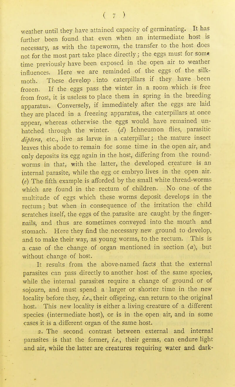 weather until they have attained capacity of germinating. It has further been found that even when an intermediate host is necessary, as with the tapeworm, the transfer to the host does not for the most part take place directly; the eggs must for Som« time previously have been exposed in the open air to weather inauences. Here we are reminded of the eggs of the silk- moth. These develop . into caterpillars if they have been frozen. If the eggs pass the winter in a room which is free from frost, it is useless to place them in spring in the breeding apparatus. Conversely, if immediately after the eggs are laid they are placed in a freezing apparatus, the caterpillars at once appear, whereas otherwise the eggs would have remained un- hatched through the winter, (d) Ichneumon flies, parasitic diptera, etc., live as lame in a caterpillar; the mature insect leaves this abode to remain for some time in the open air, and only deposits its egg again in the host, differing from the round- worms in that, with the latter, the developed creature is an internal parasite, while the egg or embryo lives in the open air. (e) The fifth example is afforded by the small white thread-worms which are found in the rectum of children. No one of the multitude of eggs which these worms deposit develops in the rectum; but when in consequence of the irritation the child scratches itself, the eggs of the parasite are caught by the finger- nails, and thus are sometimes conveyed into the mouth and stomach. Here they find the necessary new ground to develop, and to make their way, as young worms, to the rectum. This is a case of the change of organ mentioned in section (a), but without change of host. It results from the above-named facts that the external parasites can pass directly to another host of the same species, while the internal parasites require a change of ground or of sojourn, and must spend a larger or shorter time in the new locality before they, i.e., their offspring, can return to the original host. This new locality is either a living creature of a different species (intermediate host), or is in the open air, and in some cases it is a different organ of the same host. 2. The second contrast between external and internal parasites is that the former, i.e., their germs, can endure light and air, while the latter are creatures requiring water and dark-