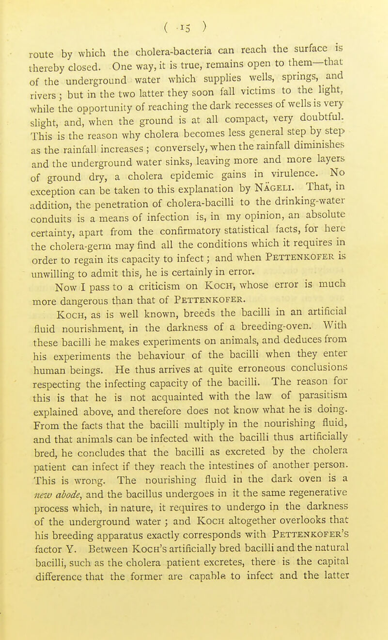 route by which the cholera-bacteria can reach the surface is thereby closed. One way, it is true, remains open to them—that of the underground water which supplies wells, springs, and rivers ; but in the two latter they soon fall victims to the light, while the opportunity of reaching the dark recesses of wells is very slight, and, when the ground is at all compact, very doubtful. This is the reason why cholera becomes less general step by step as the rainfall increases ; conversely, when the rainfall diminishes and the underground water sinks, leaving more and more layers of ground dry, a cholera epidemic gains in virulence. No exception can be taken to this explanation by Nageli. That, in addition, the penetration of cholera-bacilli to the drinking-water conduits is a means of infection is, in my opinion, an absolute certainty, apart from the confirmatory statistical facts, for here the cholera-germ may find all the conditions which it requires in order to regain its capacity to infect j and when Pettenkofer is unwilling to admit this, he is certainly in error. Now I pass to a criticism on Koch, whose error is much more dangerous than that of Pettenkofer. Koch, as is well known, breeds the bacilli in an artificial fluid nourishment, in the darkness of a breeding-oven. With these bacilli he makes experiments on animals, and deduces from his experiments the behaviour of the bacilli when they enter human beings. He thus arrives at quite erroneous conclusions respecting the infecting capacity of the bacilli. The reason for this is that he is not acquainted with the law of parasitism explained above, and therefore does not know what he is doing. From the facts that the bacilli multiply in the nourishing fluid, and that animals can be infected with the bacilli thus artificially bred, he concludes that the bacilli as excreted by the cholera patient can infect if they reach the intestines of another person. This is wrong. The nourishing fluid in the dark oven is a new abode, and the bacillus undergoes in it the same regenerative process which, in nature, it requires to undergo in the darkness of the underground water ; and Koch altogether overlooks that his breeding apparatus exactly corresponds with Pettenkofer's factor Y. Between Koch's artificially bred bacilli and the natural bacilli, such as the cholera patient excretes, there is the capital difference that the former are capable* to infect and the latter