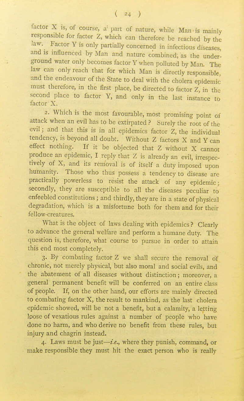 ( «4 ) factor X is, of course, a; part of nature, while Man.is mainly responsible for factor Z, which can therefore be reached by the law. Factor Y is only partially concerned in infectious diseases, and is influenced by Man and nature combined; as the under- ground water only becomes factor Y when polluted by Man. The law can only reach that for which Man is directly responsible and the endeavour of the State to deal with the cholera epidemic must therefore, in the first place, be directed to factor Z, in the second place to factor Y, and only in the last instance to factor X. 2. Which is the most favourable, most promising point of attack when an evil has to be extirpated ? Surely the root of the evil; and that this is in all epidemics factor Z, the individual tendency, is beyond all doubt. Without Z factors X and Y can effect nothing. If it be objected that Z without X cannot produce an epidemic, I reply that Z is already an evil, irrespec- tively of X, and its removal is of itself a duty imposed upon humanity. Those who thus possess a tendency to disease are practically powerless to resist the attack of any epidemic; secondly, they are susceptible to all the diseases peculiar to enfeebled constitutions; and thirdly, they are in a state of physical degradation, which is a misfortune both for them and for their fellow-creatures. What is the object of laws dealing with epidemics ? Clearly to advance the general welfare and perform a humane duty. The question is, therefore, what course to pursue in order to attain this end most completely. 3. By combating factor Z we shall secure the removal of chronic, not merely physical, but also moral and social evils, and the abatement of all diseases without distinction; moreover, a general permanent benefit will be conferred on an entire class of people. If, on the other hand, our efforts are mainly directed to combating factor X, the result to mankind, as the last cholera epidemic showed, will be not a benefit, but a calamity, a letting loose of vexatious rules against a number of people who have done no harm, and who derive no benefit from these rules, but injury and chagrin instead. 4. Laws must be just—i.e., where they punish, command, or make responsible they must hit the exact person who is really