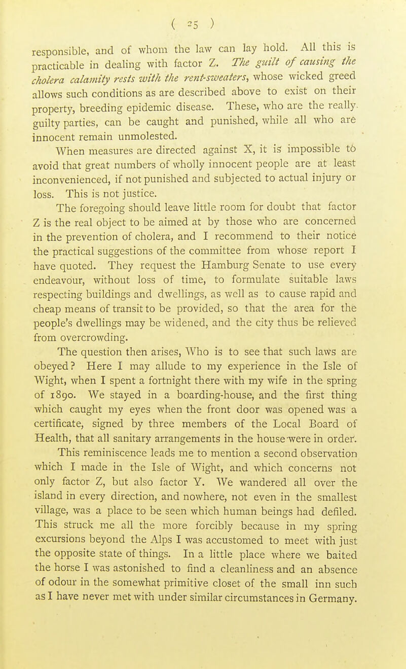 ( 35 ) responsible, and of whom the law can lay hold. All this is practicable in dealing with factor Z. The guilt of causing the cholera calamity rests with the rent-sweaters, whose wicked greed allows such conditions as are described above to exist on their property, breeding epidemic disease. These, who are the really, guilty parties, can be caught and punished, while all who are innocent remain unmolested. When measures are directed against X, it is impossible to avoid that great numbers of wholly innocent people are at least inconvenienced, if not punished and subjected to actual injury or loss. This is not justice. The foregoing should leave little room for doubt that factor Z is the real object to be aimed at by those who are concerned in the prevention of cholera, and I recommend to their notice the practical suggestions of the committee from whose report I have quoted. They request the Hamburg Senate to use every endeavour, without loss of time, to formulate suitable laws respecting buildings and dwellings, as well as to cause rapid and cheap means of transit to be provided, so that the area for the people's dwellings may be widened, and the city thus be relieved from overcrowding. The question then arises, Who is to see that such laws are obeyed? Here I may allude to my experience in the Isle of Wight, when I spent a fortnight there with my wife in the spring of 1890. We stayed in a boarding-house, and the first thing which caught my eyes when the front door was opened was a certificate, signed by three members of the Local Board of Health, that all sanitary arrangements in the house were in order. This reminiscence leads me to mention a second observation which I made in the Isle of Wight, and which concerns not only factor Z, but also factor Y. We wandered all over the island in every direction, and nowhere, not even in the smallest village, was a place to be seen which human beings had defiled. This struck me all the more forcibly because in my spring excursions beyond the Alps I was accustomed to meet with just the opposite state of things. In a little place where we baited the horse I was astonished to find a cleanliness and an absence of odour in the somewhat primitive closet of the small inn such as I have never met with under similar circumstances in Germany.