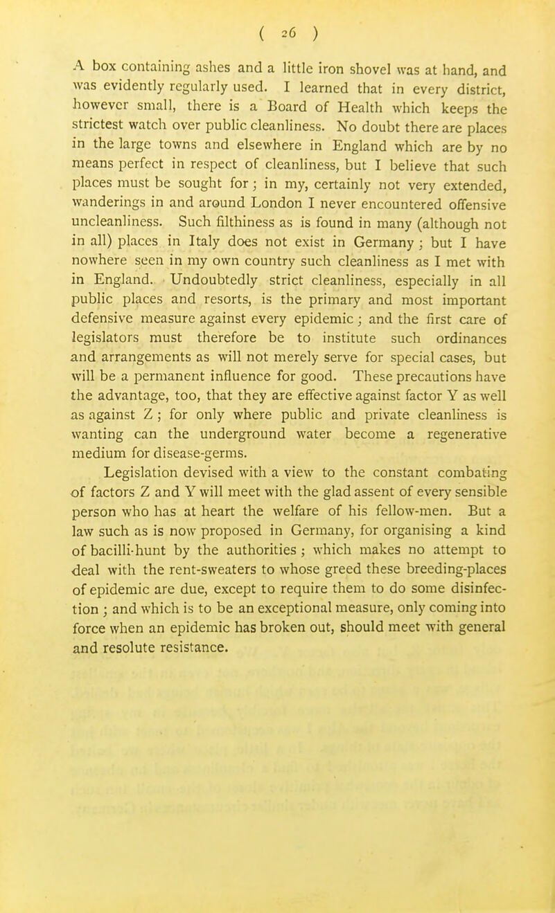 A box containing ashes and a little iron shovel was at hand, and was evidently regularly used. I learned that in every district, however small, there is a Board of Health which keeps the strictest watch over public cleanliness. No doubt there are places in the large towns and elsewhere in England which are by no means perfect in respect of cleanliness, but I believe that such places must be sought for; in my, certainly not very extended, wanderings in and around London I never encountered offensive uncleanliness. Such filthiness as is found in many (although not in all) places in Italy does not exist in Germany ; but I have nowhere seen in my own country such cleanliness as I met with in England. Undoubtedly strict cleanliness, especially in all public places and resorts, is the primary and most important defensive measure against every epidemic; and the first care of legislators must therefore be to institute such ordinances and arrangements as will not merely serve for special cases, but will be a permanent influence for good. These precautions have the advantage, too, that they are effective against factor Y as well as against Z; for only where public and private cleanliness is wanting can the underground water become a regenerative medium for disease-germs. Legislation devised with a view to the constant combating of factors Z and Y will meet with the glad assent of every sensible person who has at heart the welfare of his fellow-men. But a law such as is now proposed in Germany, for organising a kind of bacilli-hunt by the authorities; which makes no attempt to deal with the rent-sweaters to whose greed these breeding-places of epidemic are due, except to require them to do some disinfec- tion ; and which is to be an exceptional measure, only coming into force when an epidemic has broken out, should meet with general and resolute resistance.