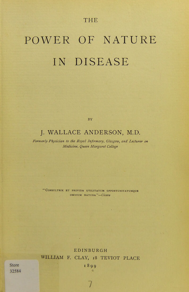 THE POWER OF NATURE IN DISEASE BY J. WALLACE ANDERSON, M.D. Formerly Physician to the Royal Infirmary, Glasgow, and Lecturer on Medicine, Queen Margaret College CONSULTRIX ET PROVIDA UTILITATUM OPPORTUNITATUMQUE OMNIUM natura—Ciccro EDINBURGH WILLIAM F. CLAY, x8 TEVIOT PLACE Store 1899 32584 7