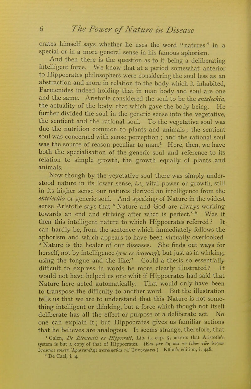 crates himself says whether he uses the word natures in a special or in a more general sense in his famous aphorism. And then there is the question as to it being a deliberating intelligent force. We know that at a period somewhat anterior to Hippocrates philosophers were considering the soul less as an abstraction and more in relation to the body which it inhabited, Parmenides indeed holding that in man body and soul are one and the same. Aristotle considered the soul to be the entelechia, the actuality of the body, that which gave the body being. He further divided the soul in the generic sense into the vegetative, the sentient and the rational soul. To the vegetative soul was due the nutrition common to plants and animals; the sentient soul was concerned with sense perception ; and the rational soul was the source of reason peculiar to man.^ Here, then, we have both the specialisation of the generic soul and reference to its relation to simple growth, the growth equally of plants and animals. Now though by the vegetative soul there was simply under- stood nature in its lower sense, i.e., vital power or growth, still in its higher sense our natures derived an intelligence from the entelechia or generic soul. And speaking of Nature in the widest sense Aristotle says that  Nature and God are always working towards an end and striving after what is perfect.^ Was it then this intelligent nature to which Hippocrates referred It can hardly be, from the sentence which immediately follows the aphorism and which appears to have been virtually overlooked.  Nature is the healer of our diseases. She finds out ways for herself, not by intelligence {ovk e/c ^lavoirii), but just as in winking, using the tongue and the like. Could a thesis so essentially difficult to express in words be more clearly illustrated? It would not have helped us one whit if Hippocrates had said that Nature here acted automatically. That would only have been to transpose the difficulty to another word. But the illustration tells us that we are to understand that this Nature is not some- thing intelligent or thinking, but a force which though not itself deliberate has all the effect or purpose of a deliberate act. No one can explain it; but Hippocrates gives us familiar actions that he believes are analogous. It seems strange, therefore, that ^ Galen, De Elemenlis ex Hippocraii, Lib. i., cap. 5, asserts that Aristotle's system is but a copy of that of Hippocrates. (Kat fiev Brj Kai to fidos twv Xoytav wcaurajs eoiKev 'ApiaroTeKrii irewoirjo'dai tw 'IwiroKpaTei.) Kiihn's edition, i. 44S. 2 De Gael, i. 4.