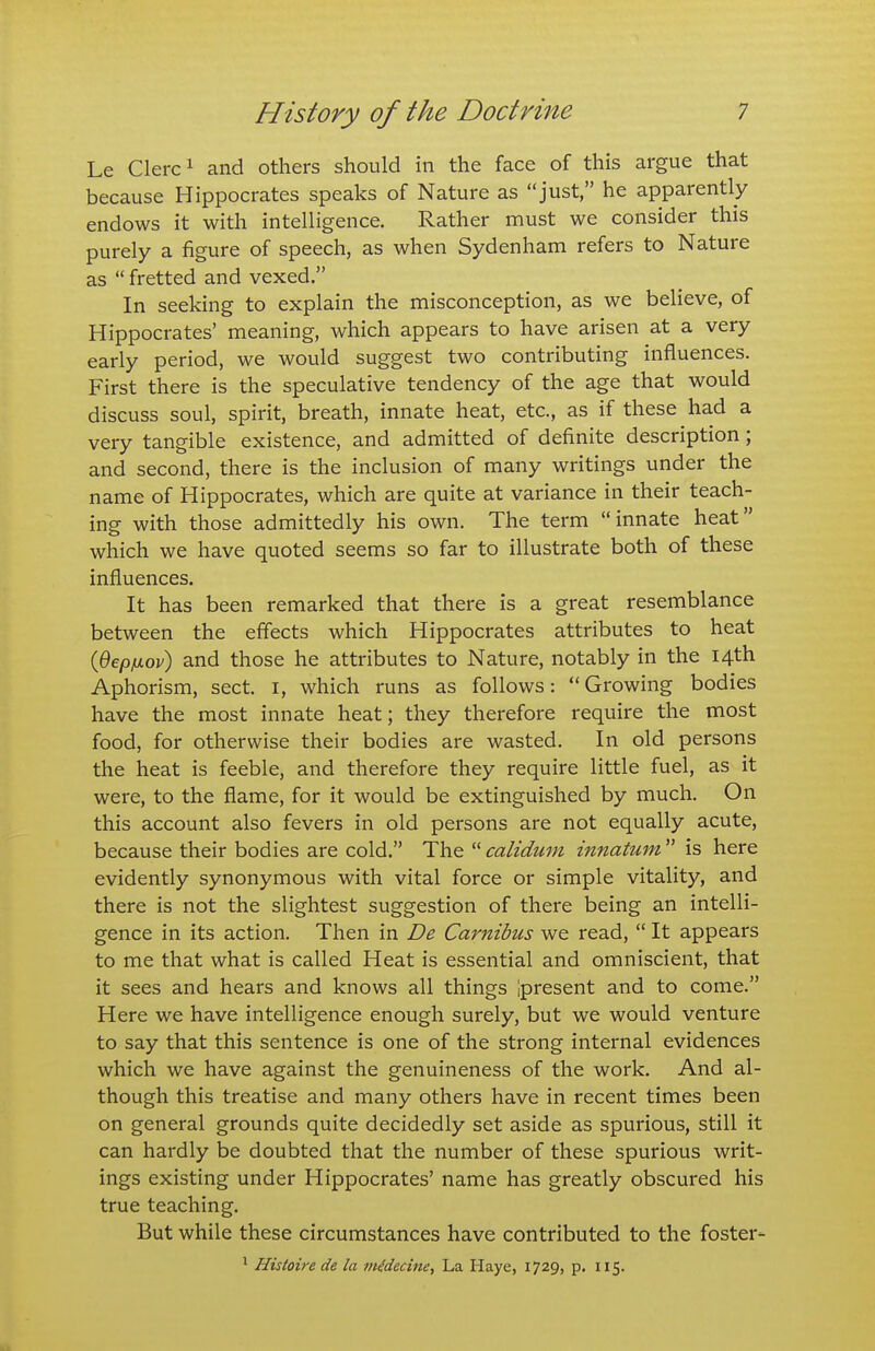 Le Clerci and others should in the face of this argue that because Hippocrates speaks of Nature as just, he apparently endows it with intelligence. Rather must we consider this purely a figure of speech, as when Sydenham refers to Nature as  fretted and vexed. In seeking to explain the misconception, as we believe, of Hippocrates' meaning, which appears to have arisen at a very early period, we would suggest two contributing influences. First there is the speculative tendency of the age that would discuss soul, spirit, breath, innate heat, etc., as if these had a very tangible existence, and admitted of definite description; and second, there is the inclusion of many writings under the name of Hippocrates, which are quite at variance in their teach- ing with those admittedly his own. The term innate heat which we have quoted seems so far to illustrate both of these influences. It has been remarked that there is a great resemblance between the effects which Hippocrates attributes to heat {Qepixov) and those he attributes to Nature, notably in the 14th Aphorism, sect, i, which runs as follows:  Growing bodies have the most innate heat; they therefore require the most food, for otherwise their bodies are wasted. In old persons the heat is feeble, and therefore they require little fuel, as it were, to the flame, for it would be extinguished by much. On this account also fevers in old persons are not equally acute, because their bodies are cold. The calidum innatum is here evidently synonymous with vital force or simple vitality, and there is not the slightest suggestion of there being an intelli- gence in its action. Then in De Carnibus we read,  It appears to me that what is called Heat is essential and omniscient, that it sees and hears and knows all things ipresent and to come. Here we have intelligence enough surely, but we would venture to say that this sentence is one of the strong internal evidences which we have against the genuineness of the work. And al- though this treatise and many others have in recent times been on general grounds quite decidedly set aside as spurious, still it can hardly be doubted that the number of these spurious writ- ings existing under Hippocrates' name has greatly obscured his true teaching. But while these circumstances have contributed to the foster- ' Histoire de la inidecine. La Haye, 1729, p. 115.