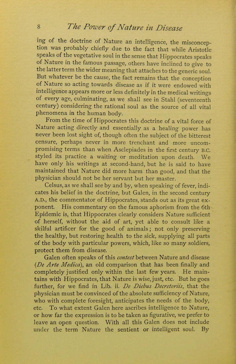 ing of the doctrine of Nature an intelligence, the misconcep- tion was probably chiefly due to the fact that while Aristotle speaks of the vegetative soul in the sense that Hippocrates speaks of Nature in the famous passage, others have inclined to give to the latter term the wider meaning that attaches to the generic soul. But whatever be the cause, the fact remains that the conception of Nature so acting towards disease as if it were endowed with intelligence appears more or less definitely in the medical writings of every age, culminating, as we shall see in Stahl (seventeenth century) considering the rational soul as the source of all vital phenomena in the human body. From the time of Hippocrates this doctrine of a vital force of Nature acting directly and essentially as a healing power has never been lost sight of, though often the subject of the bitterest censure, perhaps never in more trenchant and more uncom- promising terms than when Asclepiades in the first century B.C. styled its practice a waiting or meditation upon death. We have only his writings at second-hand, but he is said to have maintained that Nature did more harm than good, and that the physician should not be her servant but her master. Celsus, as we shall see by and by, when speaking of fever, indi- cates his belief in the doctrine, but Galen, in the second century A.D., the commentator of Hippocrates, stands out as its great ex- ponent. His commentary on the famous aphorism from the 6th Epidemic is, that Hippocrates clearly considers Nature suflScient of herself, without the aid of art, yet able to consult like a skilful artificer for the good of animals; not only preserving the healthy, but restoring health to the sick, supplying all parts of the body with particular powers, which, like so many soldiers, protect them from disease. Galen often speaks of this contest between Nature and disease {De Arte Medico), an old comparison that has been finally and completely justified only within the last few years. He main- tains with Hippocrates, that Nature is wise, just, etc. But he goes further, for we find in Lib. ii. De Diebus Decretoriis, that the physician must be convinced of the absolute sufficiency of Nature, who with complete foresight, anticipates the needs of the body, etc. To what extent Galen here ascribes intelligence to Nature, or how far the expression is to be taken as figurative, we prefer to leave an open question. With all this Galen does not include under the term Nature the sentient or intelligent soul. By