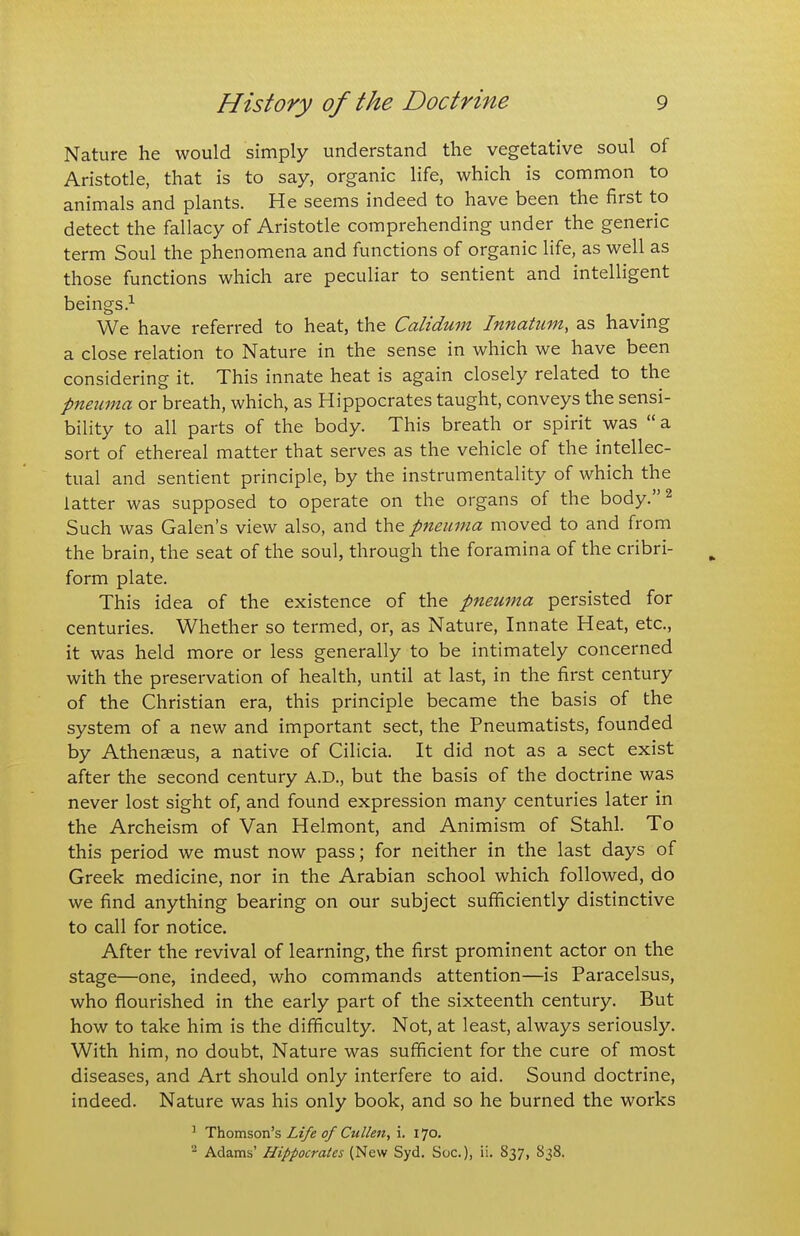 Nature he would simply understand the vegetative soul of Aristotle, that is to say, organic life, which is common to animals and plants. He seems indeed to have been the first to detect the fallacy of Aristotle comprehending under the generic term Soul the phenomena and functions of organic life, as well as those functions which are peculiar to sentient and intelligent beings.^ We have referred to heat, the Calidum Innatum, as having a close relation to Nature in the sense in which we have been considering it. This innate heat is again closely related to the pneuma or breath, which, as Hippocrates taught, conveys the sensi- bility to all parts of the body. This breath or spirit was  a sort of ethereal matter that serves as the vehicle of the intellec- tual and sentient principle, by the instrumentality of which the latter was supposed to operate on the organs of the body.^ Such was Galen's view also, and the pneuma moved to and from the brain, the seat of the soul, through the foramina of the cribri- form plate. This idea of the existence of the pneuma persisted for centuries. Whether so termed, or, as Nature, Innate Heat, etc., it was held more or less generally to be intimately concerned with the preservation of health, until at last, in the first century of the Christian era, this principle became the basis of the system of a new and important sect, the Pneumatists, founded by Athenaeus, a native of Cilicia. It did not as a sect exist after the second century A.D., but the basis of the doctrine was never lost sight of, and found expression many centuries later in the Archeism of Van Helmont, and Animism of Stahl. To this period we must now pass; for neither in the last days of Greek medicine, nor in the Arabian school which followed, do we find anything bearing on our subject sufficiently distinctive to call for notice. After the revival of learning, the first prominent actor on the stage—one, indeed, who commands attention—is Paracelsus, who flourished in the early part of the sixteenth century. But how to take him is the difficulty. Not, at least, always seriously. With him, no doubt, Nature was sufficient for the cure of most diseases, and Art should only interfere to aid. Sound doctrine, indeed. Nature was his only book, and so he burned the works ' Thom^ow's Life of Cullen, i. 170. ^ Adams' Hippocrates (New Syd. Soc), ii. 837, 838.