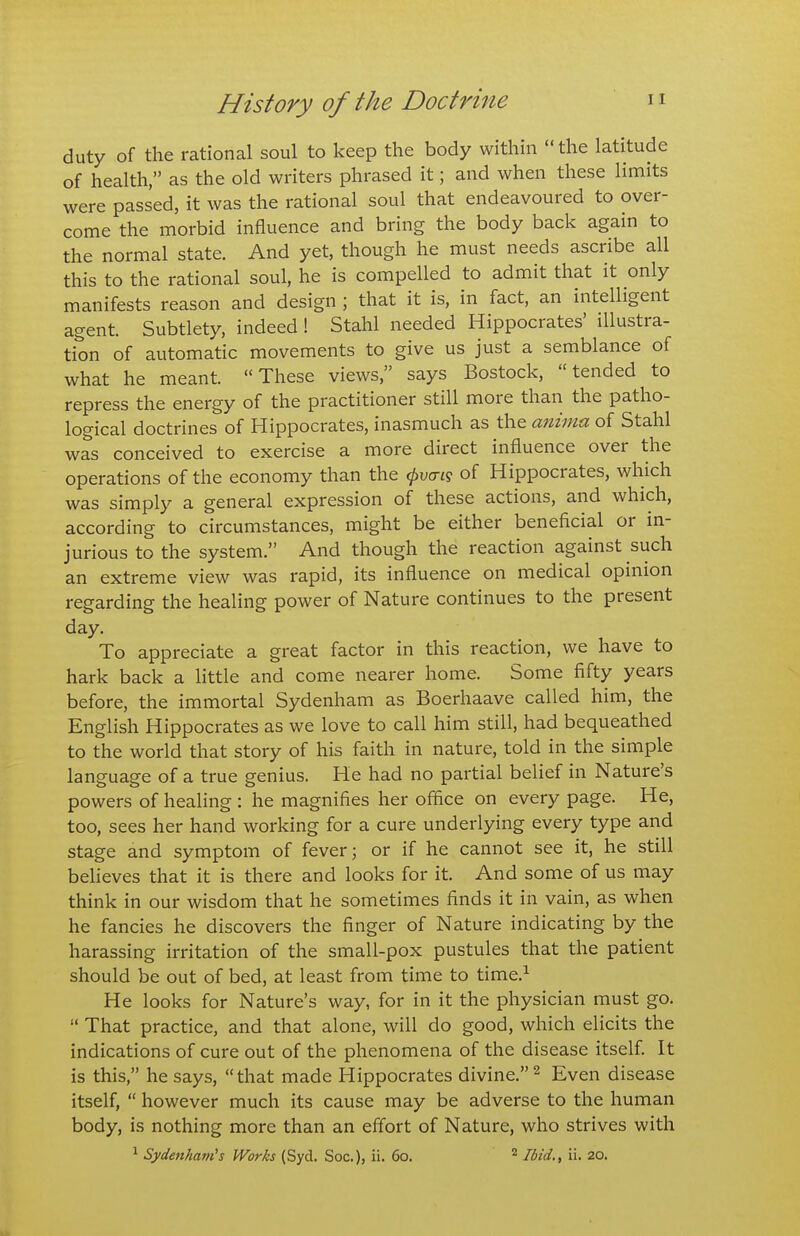 duty of the rational soul to keep the body within  the latitude of health, as the old writers phrased it; and when these limits were passed, it was the rational soul that endeavoured to over- come the morbid influence and bring the body back again to the normal state. And yet, though he must needs ascribe all this to the rational soul, he is compelled to admit that it only manifests reason and design ; that it is, in fact, an intelligent agent. Subtlety, indeed! Stahl needed Hippocrates' illustra- tion of automatic movements to give us just a semblance of what he meant. These views, says Bostock, tended to repress the energy of the practitioner still more than the patho- logical doctrines of Hippocrates, inasmuch as the anima of Stahl was conceived to exercise a more direct influence over the operations of the economy than the <^vcti<5 of Hippocrates, which was simply a general expression of these actions, and which, according to circumstances, might be either beneficial or in- jurious to the system. And though the reaction against such an extreme view was rapid, its influence on medical opinion regarding the healing power of Nature continues to the present day. To appreciate a great factor in this reaction, we have to hark back a little and come nearer home. Some fifty years before, the immortal Sydenham as Boerhaave called him, the English Hippocrates as we love to call him still, had bequeathed to the world that story of his faith in nature, told in the simple language of a true genius. He had no partial belief in Nature's powers of healing : he magnifies her office on every page. He, too, sees her hand working for a cure underlying every type and stage and symptom of fever; or if he cannot see it, he still beheves that it is there and looks for it. And some of us may think in our wisdom that he sometimes finds it in vain, as when he fancies he discovers the finger of Nature indicating by the harassing irritation of the small-pox pustules that the patient should be out of bed, at least from time to time.^ He looks for Nature's way, for in it the physician must go.  That practice, and that alone, will do good, which elicits the indications of cure out of the phenomena of the disease itself. It is this, he says, that made Hippocrates divine. ^ Even disease itself,  however much its cause may be adverse to the human body, is nothing more than an effort of Nature, who strives with ^ Sydenhavi's Works (Syd. Soc), ii. 60. ^ Ibid.^ ii. 20.