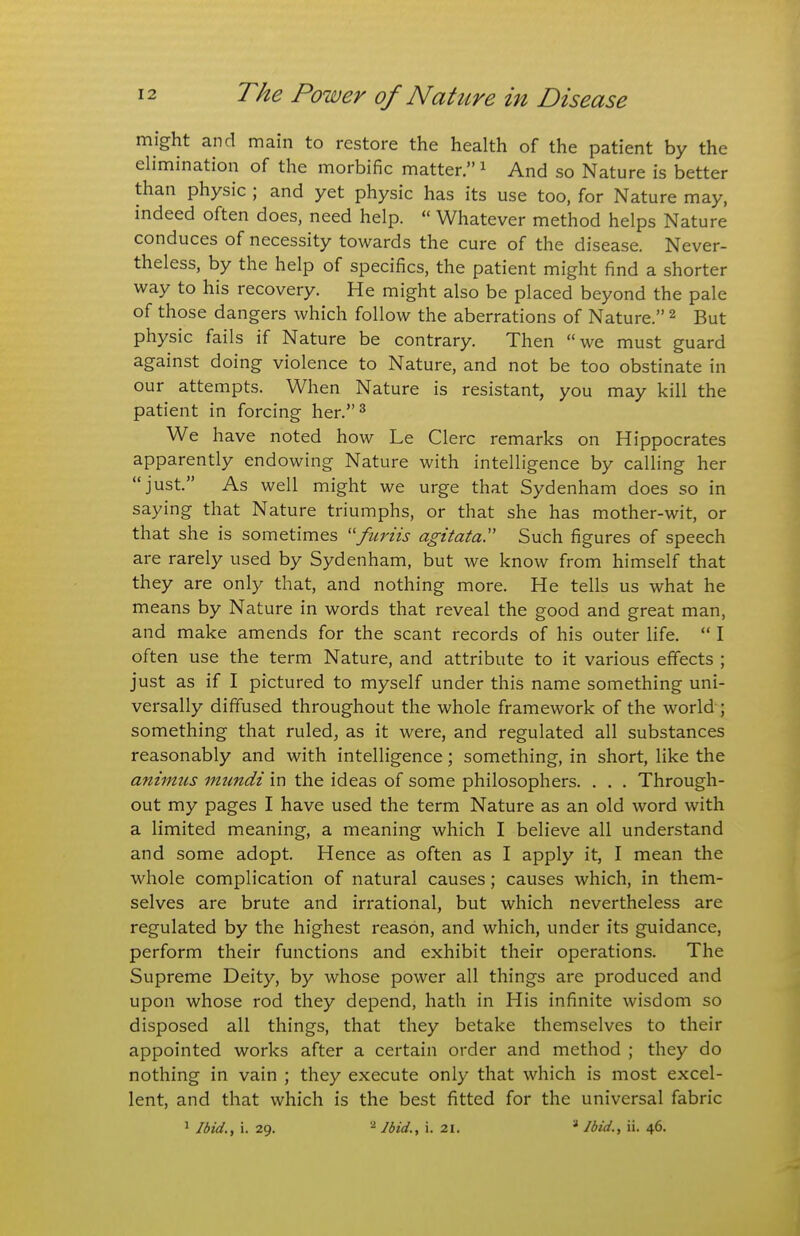 might and main to restore the health of the patient by the elimination of the morbific matter. ^ And so Nature is better than physic ; and yet physic has its use too, for Nature may, indeed often does, need help.  Whatever method helps Nature conduces of necessity towards the cure of the disease. Never- theless, by the help of specifics, the patient might find a shorter way to his recovery. He might also be placed beyond the pale of those dangers which follow the aberrations of Nature. ^ But physic fails if Nature be contrary. Then we must guard against doing violence to Nature, and not be too obstinate in our attempts. When Nature is resistant, you may kill the patient in forcing her.^ We have noted how Le Clerc remarks on Hippocrates apparently endowing Nature with intelligence by calling her just. As well might we urge that Sydenham does so in saying that Nature triumphs, or that she has mother-wit, or that she is sometimes furiis agitata. Such figures of speech are rarely used by Sydenham, but we know from himself that they are only that, and nothing more. He tells us what he means by Nature in words that reveal the good and great man, and make amends for the scant records of his outer life.  I often use the term Nature, and attribute to it various effects ; just as if I pictured to myself under this name something uni- versally diffused throughout the whole framework of the world ; something that ruled, as it were, and regulated all substances reasonably and with intelligence; something, in short, like the animus mundi in the ideas of some philosophers. . . . Through- out my pages I have used the term Nature as an old word with a limited meaning, a meaning which I believe all understand and some adopt. Hence as often as I apply it, I mean the whole complication of natural causes; causes which, in them- selves are brute and irrational, but which nevertheless are regulated by the highest reason, and which, under its guidance, perform their functions and exhibit their operations. The Supreme Deity, by whose power all things are produced and upon whose rod they depend, hath in His infinite wisdom so disposed all things, that they betake themselves to their appointed works after a certain order and method ; they do nothing in vain ; they execute only that which is most excel- lent, and that which is the best fitted for the universal fabric 1 Ibid., i. 29. Ibid., i. 21. ^ Ibid., ii. 46.