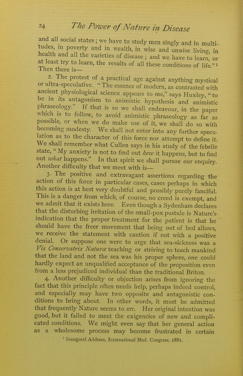 and all_ social states ; we have to study men singly and in multi- tudes m poverty and in wealth, in wise and unwise living, in health and all the varieties of disease ; and we have to learn or at least try to learn, the results of all these conditions of life^ 1 hen there is— 2. The protest of a practical age against anything mystical or ultra-speculative.  The essence of modern, as contrasted with ancient physiological science appears to me, says Huxley to be m Its antagonism to animistic hypothesis and animistic phraseology. If that is so we shall endeavour, in the paper which IS to follow, to avoid animistic phraseology as far as possible, or when we do make use of it, we shall do so with becoming modesty. We shall not enter into any further specu- ation as to the character of this force nor attempt to define it We shall remember what Cullen says in his study of the febrile state,  My anxiety is not to find out how it happens, but to find out what happens. In that spirit we shall pursue our enquiry. Another diflficulty that we meet with is— 3. The positive and extravagant assertions regarding the action of this force in particular cases, cases perhaps in which this action is at best very doubtful and possibly purely fanciful. This is a danger from which, of course, no creed is exempt, and we admit that it exists here. Even though a Sydenham declares that the disturbing irritation of the small-pox pustule is Nature's indication that the proper treatment for the patient is that he should have the freer movement that being out of bed allows, we receive the statement with caution if not with a positive denial. Or suppose one were to urge that sea-sickness was a Vis Conservatrix Naturce teaching or striving to teach mankind that the land and not the sea was his proper sphere, one could hardly expect an unqualified acceptance of the proposition even from a less prejudiced individual than the traditional Briton. 4. Another difficulty or objection arises from ignoring the fact that this principle often needs help, perhaps indeed control, and especially may have two opposite and antagonistic con- ditions to bring about. In other words, it must be admitted that frequently Nature seems to err. Her original intention was good, but it failed to meet the exigencies of new and compli- cated conditions. We might even say that her general action as a wholesome process may become frustrated in certain ^ Inaugural Address, International Med. Congress, 1881.