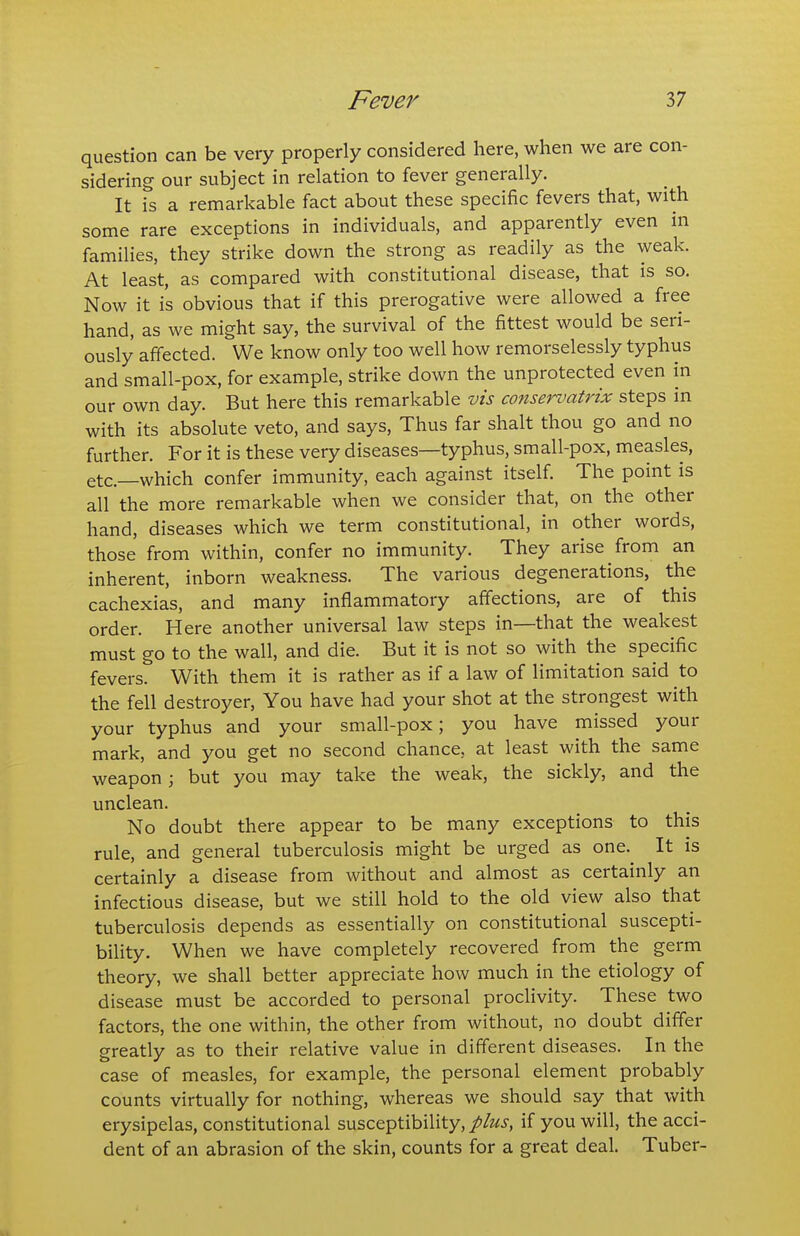 question can be very properly considered here, when we are con- sidering our subject in relation to fever generally. It is a remarkable fact about these specific fevers that, with some rare exceptions in individuals, and apparently even in families, they strike down the strong as readily as the weak. At least, as compared with constitutional disease, that is so. Now it is obvious that if this prerogative were allowed a free hand, as we might say, the survival of the fittest would be seri- ously affected. We know only too well how remorselessly typhus and small-pox, for example, strike down the unprotected even in our own day. But here this remarkable vis conservatrix steps in with its absolute veto, and says, Thus far shalt thou go and no further. For it is these very diseases—typhus, small-pox, measles, etc.—which confer immunity, each against itself. The point is all the more remarkable when we consider that, on the other hand, diseases which we term constitutional, in other words, those from within, confer no immunity. They arise from an inherent, inborn weakness. The various degenerations, the cachexias, and many inflammatory affections, are of this order. Here another universal law steps in—that the weakest must go to the wall, and die. But it is not so with the specific fevers. With them it is rather as if a law of limitation said to the fell destroyer, You have had your shot at the strongest with your typhus and your small-pox; you have missed your mark, and you get no second chance, at least with the same weapon; but you may take the weak, the sickly, and the unclean. No doubt there appear to be many exceptions to this rule, and general tuberculosis might be urged as one. It is certainly a disease from without and almost as certainly an infectious disease, but we still hold to the old view also that tuberculosis depends as essentially on constitutional suscepti- bility. When we have completely recovered from the germ theory, we shall better appreciate how much in the etiology of disease must be accorded to personal procHvity. These two factors, the one within, the other from without, no doubt differ greatly as to their relative value in different diseases. In the case of measles, for example, the personal element probably counts virtually for nothing, whereas we should say that with erysipelas, constitutional susceptibility,//ziSi', if you will, the acci- dent of an abrasion of the skin, counts for a great deal. Tuber-