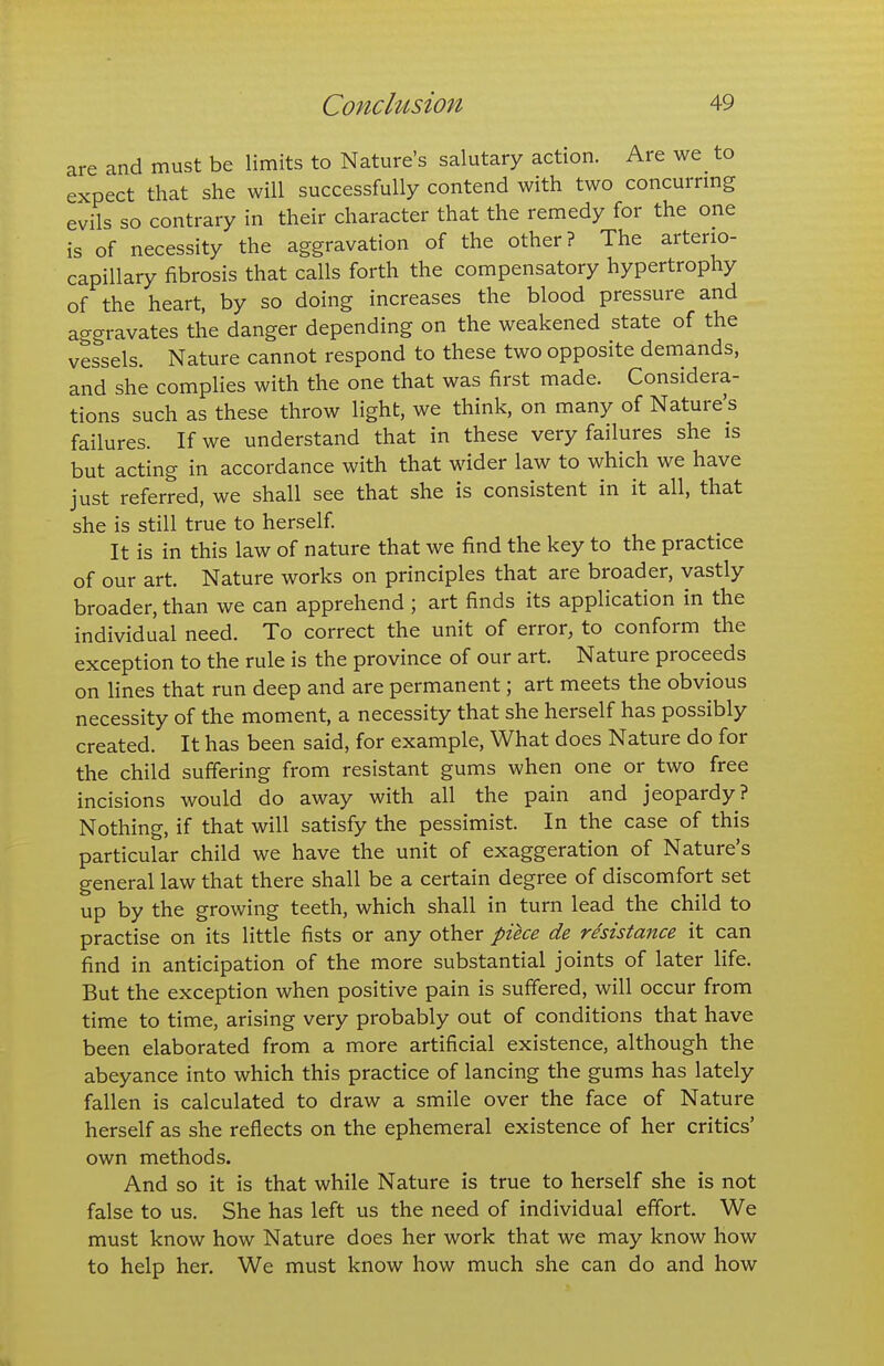 are and must be limits to Nature's salutary action. Are we to expect that she will successfully contend with two concurrmg evils so contrary in their character that the remedy for the one is of necessity the aggravation of the other? The arterio- capillary fibrosis that calls forth the compensatory hypertrophy of the heart, by so doing increases the blood pressure and aggravates the danger depending on the weakened state of the vessels. Nature cannot respond to these two opposite demands, and she complies with the one that was first made. Considera- tions such as these throw light, we think, on many of Nature's failures. If we understand that in these very failures she is but acting in accordance with that wider law to which we have just referred, we shall see that she is consistent in it all, that she is still true to herself It is in this law of nature that we find the key to the practice of our art. Nature works on principles that are broader, vastly broader, than we can apprehend ; art finds its application in the individual need. To correct the unit of error, to conform the exception to the rule is the province of our art. Nature proceeds on lines that run deep and are permanent; art meets the obvious necessity of the moment, a necessity that she herself has possibly created. It has been said, for example. What does Nature do for the child suffering from resistant gums when one or two free incisions would do away with all the pain and jeopardy? Nothing, if that will satisfy the pessimist. In the case of this particular child we have the unit of exaggeration of Nature's general law that there shall be a certain degree of discomfort set up by the growing teeth, which shall in turn lead the child to practise on its little fists or any other pike de resistance it can find in anticipation of the more substantial joints of later life. But the exception when positive pain is suffered, will occur from time to time, arising very probably out of conditions that have been elaborated from a more artificial existence, although the abeyance into which this practice of lancing the gums has lately fallen is calculated to draw a smile over the face of Nature herself as she reflects on the ephemeral existence of her critics' own methods. And so it is that while Nature is true to herself she is not false to us. She has left us the need of individual effort. We must know how Nature does her work that we may know how to help her. We must know how much she can do and how