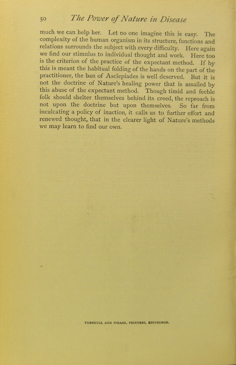 much we can help her. Let no one imagine this is easy. The complexity of the human organism in its structure, functions and relations surrounds the subject with every difficulty. Here again we find our stimulus to individual thought and work. Here too is the criterion of the practice of the expectant method. If by this is meant the habitual folding of the hands on the part of the practitioner, the ban of Asclepiades is well deserved. But it is not the doctrine of Nature's healing power that is assailed by this abuse of the expectant method. Though timid and feeble folk should shelter themselves behind its creed, the reproach is not upon the doctrine but upon themselves. So far from inculcating a policy of inaction, it calls us to further effort and renewed thought, that in the clearer light of Nature's methods we may learn to find our own. TURNBULL AND SPEARS, FRtNTBRS, BDINBURGH.