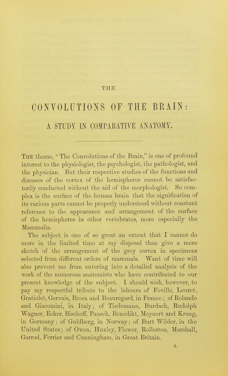 CONYOLUTIONS OF THE BRAIN: A STUDY m COMPARATIVE ANATOMY. The theme, The Convolutions of the Brain, is one of profound interest to the physiologist, the psychologist, the pathologist, and the physician. But their respective studies of the functions and diseases of the cortex of the hemispheres cannot be satisfac- torily conducted without the aid of the morphologist. So com- plex is the surface of the human brain that the signification of its various parts cannot be properly understood without constant reference to the appearance and arrangement of the surface of the hemispheres in other vertebrates, more especially the Mammalia. The subject is one of so great an extent that I cannot do more in the limited time at my disposal than give a mere sketch of the arrangement of the grey cortex in specimens selected from different orders of mammals. Want of time will also prevent me from entering into a detailed analysis of the work of the numerous anatomists who have contributed to our present knowledge of the subject. I should wish, however, to pay my respectful tribute to the labours of Foville, Leuret, Gratiolet, Gervais, Broca and Beauregard, in France ; of Rolando and Giacomini, in Italy; of Tiedemann, Burdach, Rudolph Wagner, Ecker, Bischoff, Pausch, Benedikt, Meynert and Krueg, in Germany; of Guldberg, in Norway; of Burt Wilder, in the United States; of Owen, Huxley, Flower, Rolleston, Marshall, Garrod, Ferrier and Cunningham, in Great Britain. A