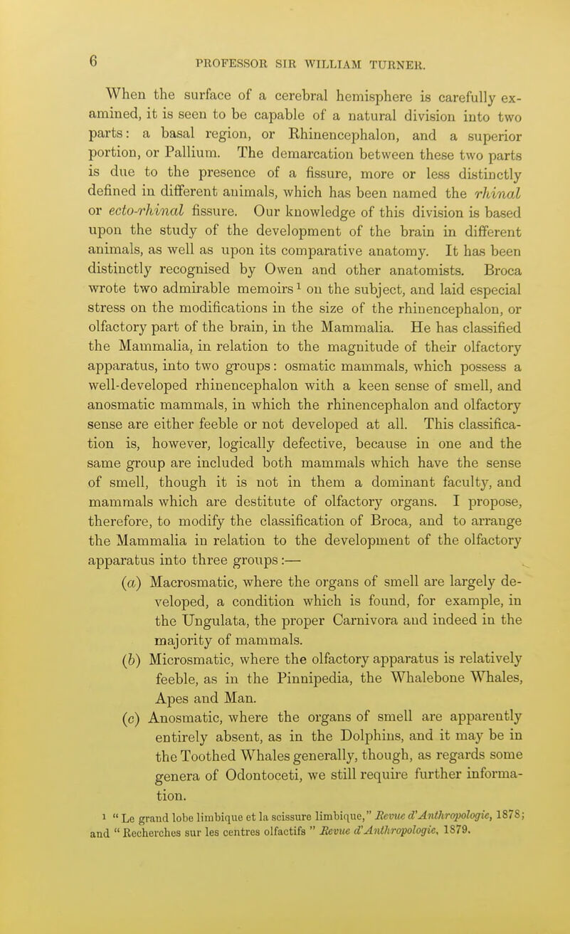 When the surface of a cerebral hemisphere is carefully ex- amined, it is seen to be capable of a natural division into two parts: a basal region, or Rhinencephalon, and a superior portion, or Pallium. The demarcation between these two parts is due to the presence of a fissure, more or less distinctly dejfined in different animals, which has been named the rhinal or ecto-rhinal fissure. Our knowledge of this division is based upon the study of the development of the brain in different animals, as well as upon its comparative anatomy. It has been distinctly recognised by Owen and other anatomists. Broca wrote two admirable memoirs ^ on the subject, and laid especial stress on the modifications in the size of the rhinencephalon, or olfactory part of the brain, in the Mammalia. He has classified the Mammalia, in relation to the magnitude of their olfactory apparatus, into two groups: osmatic mammals, which possess a well-developed rhinencephalon with a keen sense of smell, and anosmatic mammals, in which the rhinencephalon and olfactory sense are either feeble or not developed at all. This classifica- tion is, however, logically defective, because in one and the same group are included both mammals which have the sense of smell, though it is not in them a dominant faculty, and mammals which are destitute of olfactory organs. I propose, therefore, to modify the classification of Broca, and to arrange the Mammalia in relation to the development of the olfactory apparatus into three groups:— (a) Macrosmatic, where the organs of smell are largely de- veloped, a condition which is found, for example, in the Ungulata, the proper Carnivora and indeed in the majority of mammals. (h) Microsmatic, where the olfactory apparatus is relatively feeble, as in the Pinnipedia, the Whalebone Whales, Apes and Man. (c) Anosmatic, where the organs of smell are apparently entirely absent, as in the Dolphins, and it may be in the Toothed Whales generally, though, as regards some genera of Odontoceti, we still require further informa- tion. 1  Le grand lobe limbique et la scissure limbique, Semic d'Anthropologic, 1878; and Recherchus sur les centres olfactifs  SeviK d'Anthropologic, 1879.