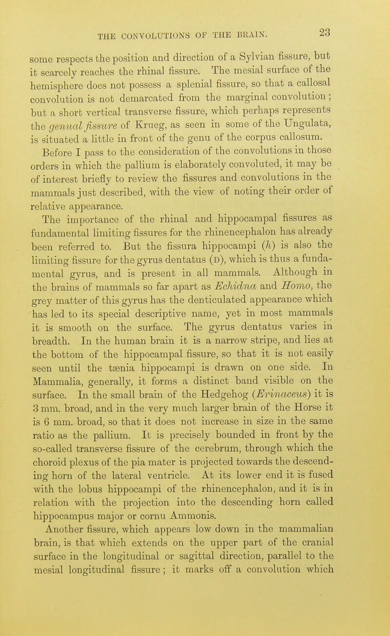 some respects the position and direction of a Sylvian fissure, but it scarcely reaches the rhinal fissure. The mesial surface of the hemisphere does not possess a splenial fissure, so that a callosal convolution is not demarcated from the marginal convolution ; but a short vertical transverse fissure, which perhaps represents the genual fissure of Krueg, as seen in some of the Ungulata, is situated a little in front of the genu of the corpus callosum. Before I pass to the consideration of the convolutions in those orders in which the pallium is elaborately convoluted, it may be of interest briefly to review the fissures and convolutions in the mammals just described, with the view of noting their order of relative appearance. The importance of the rhinal and hippocampal fissures as fundamental limiting fissures for the rhinencephalon has already been referred to. But the fissura hippocampi (h) is also the limiting fissure for the gyrus dentatus (d), which is thus a funda- mental gyrus, and is present in all mammals. Although in the brains of mammals so far apart as Echidna and Homo, the grey matter of this gyrus has the denticulated appearance which has led to its special descriptive name, yet in most mammals it is smooth on the surface. The gyrus dentatus varies in breadth. In the human brain it is a narrow stripe, and lies at the bottom of the hippocampal fissure, so that it is not easily seen until the taenia hippocampi is drawn on one side. In Mammalia, generally, it forms a distinct band visible on the surface. In the small brain of the Hedgehog (Erinaoeus) it is 3 mm. broad, and in the very much larger brain of the Horse it is 6 mm. broad, so that it does not increase in size in the same ratio as the pallium. It is pi-ecisely bounded in front by the so-called transverse fissure of the cerebrum, through which the choroid plexus of the pia mater is projected towards the descend- ing horn of the lateral ventricle. At its lower end it is fused with the lobus hippocampi of the rhinencephalon, and it is in relation with the projection into the descending horn called hippocampus major or comu Ammonis. Another fissure, which appears low down in the mammalian brain, is that which extends on the upper part of the cranial surface in the longitudinal or sagittal direction, parallel to the mesial longitudinal fissure; it marks off a convolution which
