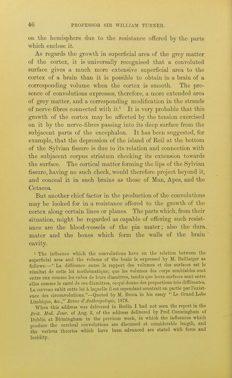 on the hemisphere due to the resistance offered by the parts which enclose it. As regards the growth in superficial area of the grey matter of the cortex, it is universally recognised that a convoluted surface gives a much more extensive superficial area to the cortex of a brain than it is possible to obtain in a brain of a corresponding volume when the cortex is smooth. The pre- sence of convolutions expresses, therefore, a more extended area of grey matter, and a corresponding modification in the strands of nerve-fibres connected with it.^ It is very probable that this growth of the cortex may be affected by the tension exercised on it by the nerve-fibres passing into its deep surface from the subjacent parts of the encephalon. It has been suggested, for example, that the depression of the island of Reil at the bottom of the Sylvian fissure is due to its relation and connection with the subjacent corpus striatum checking its extension towards the surface. The cortical matter forming the lips of the Sylvian fissure, having no such check, would therefore project beyond it, and conceal it in such brains as those of Man, Apes, and the Cetacea. But another chief factor in the production of the convolutions may be looked for in a resistance offered to the growth of the cortex along certain lines or planes. The parts which, from their situation, might be regarded as capable of offering such resist- ance are the blood-vessels of the pia mater; also the dura, mater and the bones which form the walls of the brain cavity. 1 The influence which the convolutions have on the relation between the superficial area and the volume of the biain is expressed by M. Baillarger as follows:—La difference entre le rapport des volumes et des surfaces est le resultat de cette loi mathematique; que les volumes des corps semblables sont entre eux comme les cubes de kurs diamfetres, tandis que lenrs surfaces sont entre elles comme le carre de ces diametres, ce qui donue des proportions trfes differentes. Le cerveau subit cette loi h, laquelle il est cependant soustrait en partie par I'exist- ence des circonvolutious.—Quoted by M. Broca in his essay  Le Grand Lobe Limbique, &c., Eeviic d'Anthropologie, 1878. When this address was delivered in Berlin I had not seen the report in the Jjrit. Med. Jour, of Aug. 2, of the address delivered by Prof. Cunningham of Dublin at Birmingham in the previous week, in which the influences which produce the cerebral convolutions are discussed at considerable length, and the various theories which have been advanced are stated with force and lucidity.