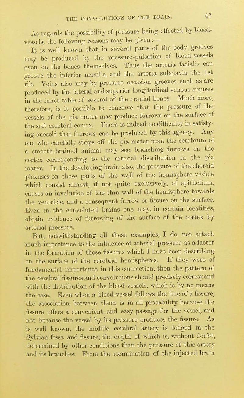 As regards the possibility of pressure being effected by blood- vessels, the following reasons may be given :— It is well known that, in several parts of the body, grooves may be produced by the pressure-pulsation of blood-vessels even on the bones themselves. Thus the arteria facialis can groove the inferior maxilla, and the arteria subclavia the 1st rib. Veins also may by pressure occasion grooves such as are produced by the lateral and superior longitudinal venous sinuses in the inner table of several of the cranial bones. Much more, therefore, is it possible to conceive that the pressure of the vessels of the pia mater may produce furrows on the surface of the soft cerebral cortex. There is indeed no difficulty in satisfy- ing oneself that furrows can be produced by this agency. Any one who carefully strips off the pia mater from the cerebrum of a smooth-brained animal may see branching furrows on the cortex corresponding to the arterial distribution in the pia mater. In the developing brain, also, the pressure of the choroid plexuses on those parts of the wall of the hemisphere-vesicle which consist almost, if not quite exclusively, of epithelium, causes an involution of the thin wall of the hemisphere towards the ventricle, and a consequent furrow or fissure on the surface. Even in the convoluted brains one may, in certain localities, obtain evidence of furrowing of the surface of the cortex by arterial pressure. But, notwithstanding all these examples, I do not attach much importance to the influence of arterial pressure as a factor in the formation of those fissures which I have been describing on the surface of the cerebral hemispheres. If they were of fundamental importance in this connection, then the pattern of the cerebral fissures and convolutions should precisely correspond with the distribution of the blood-vessels, which is by no means the case. Even when a blood-vessel follows the line of a fissure, the association between them is in all probability because the fissure offers a convenient and easy passage for the vessel, and not because the vessel by its pressure produces the fissure. As is well known, the middle cerebral artery is lodged in the Sylvian fossa and fissure, the depth of which is, without doubt, determined by other conditions than the pressure of this artery and its branches. From the examination of the injected brain
