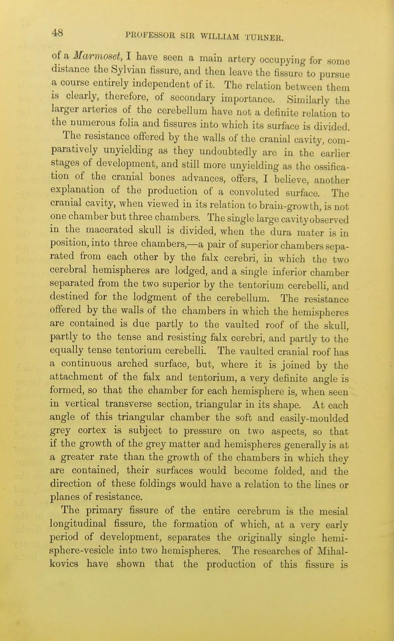 of a Marmoset, I have seen a main artery occupying for some distance the Sylvian fissure, and then leave the fissure to pursue a course entirely independent of it. The relation between them is clearly, therefore, of secondary importance. Similarly the larger arteries of the cerebellum have not a definite relation to the numerous folia and fissures into which its surface is divided. The resistance ofifered by the walls of the cranial cavity, com- paratively unyielding as they undoubtedly are in the earlier stages of development, and still more unyielding as the ossifica- tion of the cranial bones advances, offers, I believe, another explanation of the production of a convoluted surface. The cranial cavity, when viewed in its relation to brain-growth, is not one chamber but three chambers. The single large cavity observed in the macerated skull is divided, when the dura mater is in position, into three chambers,—a pair of superior chambers sepa- rated from each other by the falx cerebri, in which the two cerebral hemispheres are lodged, and a single inferior chamber separated from the two superior by the tentorium cerebelli, and destined for the lodgment of the cerebellum. The resistance offered by the walls of the chambers in which the hemispheres are contained is due partly to the vaulted roof of the skull, partly to the tense and resisting falx cerebri, and partly to the equally tense tentorium cerebelli. The vaulted cranial roof has a continuous arched surface, but, where it is joined by the attachment of the falx and tentorium, a very definite angle is formed, so that the chamber for each hemisphere is, when seen in vertical transverse section, triangular in its shape. At each angle of this triangular chamber the soft and easily-moulded grey cortex is subject to pressure on two aspects, so that if the growth of the grey matter and hemispheres generally is at a greater rate than the growth of the chambers in which they are contained, their surfaces would become folded, and the direction of these foldings would have a relation to the lines or planes of resistance. The primary fissure of the entire cerebrum is the mesial longitudinal fissure, the formation of which, at a very early period of development, separates the originally single hemi- sphere-vesicle into two hemispheres. The researches of Mihal- kovics have shown that the production of this fissure is