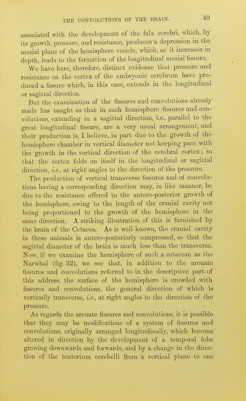 associated with the development of the falx cerebri, which, by its growth, pressure, and resistance, produces'a depression in the mesial plane of the hemisphere vesicle, which, as it increases in depth, leads to the formation of the longitudinal mesial fissure. We have here, therefore, distinct evidence that pressure and resistance on the vertex of the embryonic cerebrum have pro- duced a fissure which, in this case, extends in the longitudinal or sagittal direction. But the examination of the fissures and convolutions already made has taught us that in each hemisphere fissures and con- volutions, extending in a sagittal direction, i.e., parallel to the great longitudinal fissure, are a very usual arrangement, and their production is, I believe, in part due to the growth of the hemisphere chamber in vertical diameter not keeping pace with the growth in the vertical direction of the cerebral cortex; so that the cortex folds on itself in the longitudinal or sagittal direction, i.e., at right angles to the direction of the pressure. The production of vertical transverse fissures and of convolu- tions having a corresponding direction may, in like manner, be due to the resistance offered to the antero-posterior growth of the hemisphere, owing to the length of the cranial cavity not being proportioned to the growth of the hemisphere in the same direction. A striking illustration of this is furnished by the brain of the Cetacea. As is well known, the cranial cavity in these animals is antero-posteriorly compressed, so that the sagittal diameter of the brain is much less than the transverse. Now, if we examine the hemisphere of such a cetacean as the Narwhal (fig. 32), we see that, in addition to the arcuate fissures and convolutions referred to in the descriptive part of this address, the surface of the hemisphere is crowded with fissures and convolutions, the general direction of which is vertically transverse, i.e., at right angles to the direction of the pressure. As regards the arcuate fissures and convolutions, it is possible that they may be modifications of a system of fissures and convolutions, originally arranged longitudinally, which become altered in direction by the development of a temporal lobe growing downwards and forwards, and by a change in the direc- tion of the tentorium cerebelli from a vertical plane to one