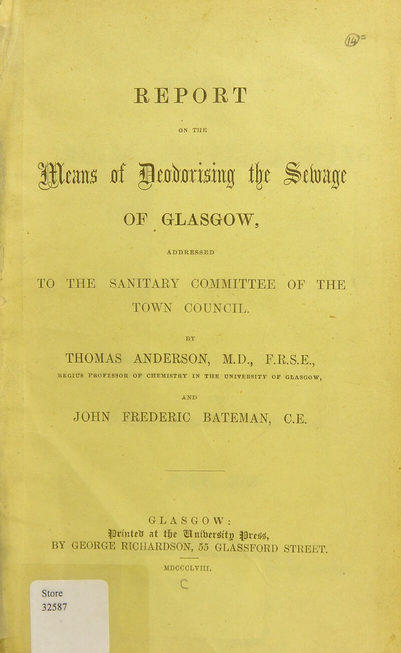 ON THE Paeans a( Jewtorokg i\t ^ftoage OP GLASGOW, ADDRESSED TO THE SANITARY COMMITTEE OF THE TOWN COUNCIL. BY THOMAS ANDERSON, M.D., F.R.S.E., REGITJS PBOFESSOR OF CHEMISTRY IN THE 0NIVERS1TT OF GLASGOW, AND JOHN FREDERIC BATEMAN, C.E. GLASGOW: ^Eln'utclf at tf)e UnfbcrSi'ti) l^vcS^, BY GEORGE RICHARDSON, 55 GLASSFORD STREET, Store 32587 MDCOCLVIII. c