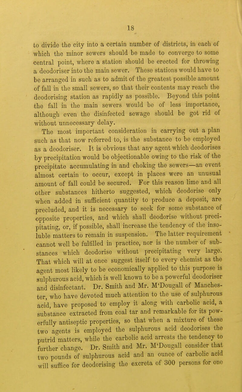 to divide the city into a certain number of districts, in each of which the minor sewers should be made to converge to some central point, where a station should be erected for throwing a deodoriser into the main sewer. These stations would have to be arranged in such as to admit of the greatest possible amount of fall in the small sewers, so that their contents may reach the deodorising station as rapidly as possible. Beyond this point the fall in the main sewers would be of less importance, although even the disinfected sewage should be got rid of without unnecessary delay. The most important consideration in carrying out a plan such as that now referred to, is the substance to be employed as a deodoriser. It is obvious that any agent which deodorises by precipitation would be objectionable owing to the risk of the precipitate accumulating in and choking the sewers—an event almost certain to occur, except in places were an unusual amount of fall could be secured. For this reason lime and all other substances hitherto suggested, which deodorise only when added in sufficient quantity to produce a deposit, are precluded, and it is necessary to seek for some substance of opposite properties, and which shall deodorise without preci- pitating, or, if possible, shall increase the tendency of the inso- luble matters to remain in suspension. The latter requirement cannot well be fulfilled in practice, nor is the number of sub- stances which deodorise without precipitating very large. That which will at once suggest itself to every chemist as the agent most likely to be economically applied to this purpose is sulphurous acid, which is well known to be a powerful deodoriser and disinfectant. Dr. Smith and Mr. M'Dougall of Manches- ter, who have devoted much attention to the use of sulphurous acid, have proposed to employ it along with carbolic acid, a substance extracted from coal tar and remarkable for its pow- erfully antiseptic properties, so that when a mixture of these two agents is employed the sulphurous acid deodorises the putrid matters, while the carbolic acid arrests the tendency to further change. Dr. Smith and Mr. M'Dougall consider that two pounds of sulphurous acid and an ounce of carbolic acid will suffice for deodorising the excreta of 300 persons for one