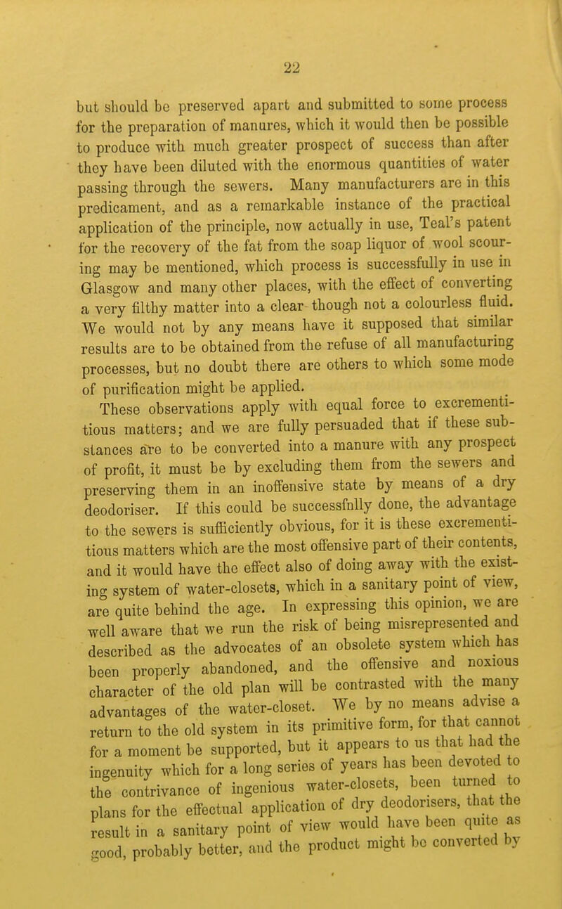 but should be preserved apart and submitted to some process for the preparation of manures, which it would then be possible to produce with much greater prospect of success than after they have been diluted with the enormous quantities of water passing through the sewers. Many manufacturers are in this predicament, and as a remarkable instance of the practical application of the principle, now actually in use, Teal's patent for the recovery of the fat from the soap liquor of wool scour- ing may be mentioned, which process is successfully in use in Glasgow and many other places, with the effect of converting a very filthy matter into a clear though not a colourless fluid. We would not by any means have it supposed that similar results are to be obtained from the refuse of all manufacturing processes, but no doubt there are others to which some mode of purification might be applied. These observations apply with equal force to excrementi- tious matters; and we are fully persuaded that if these sub- stances are to be converted into a manure with any prospect of profit, it must be by excluding them from the sewers and preserving them in an inoffensive state by means of a dry deodoriser. If this could be successfully done, the advantage to the sewers is sufficiently obvious, for it is these excrementi- tious matters which are the most offensive part of their contents, and it would have the effect also of doing away with the exist- ing system of water-closets, which in a sanitary point of view, are quite behind the age. In expressing this opinion, we are well aware that we run the risk of being misrepresented and described as the advocates of an obsolete system which has been properly abandoned, and the offensive and noxious character of the old plan will be contrasted with the many advantages of the water-closet. We by no means advise a return to the old system in its primitive form, for that cannot for a moment be supported, but it appears to us that had the ingenuity which for a long series of years has been devoted o the contrivance of ingenious water-closets, been turned to plans for the effectual application of dry deodorisers, that the result in a sanitary point of view would have been quite as .ood, probably better, and the product might be converted by