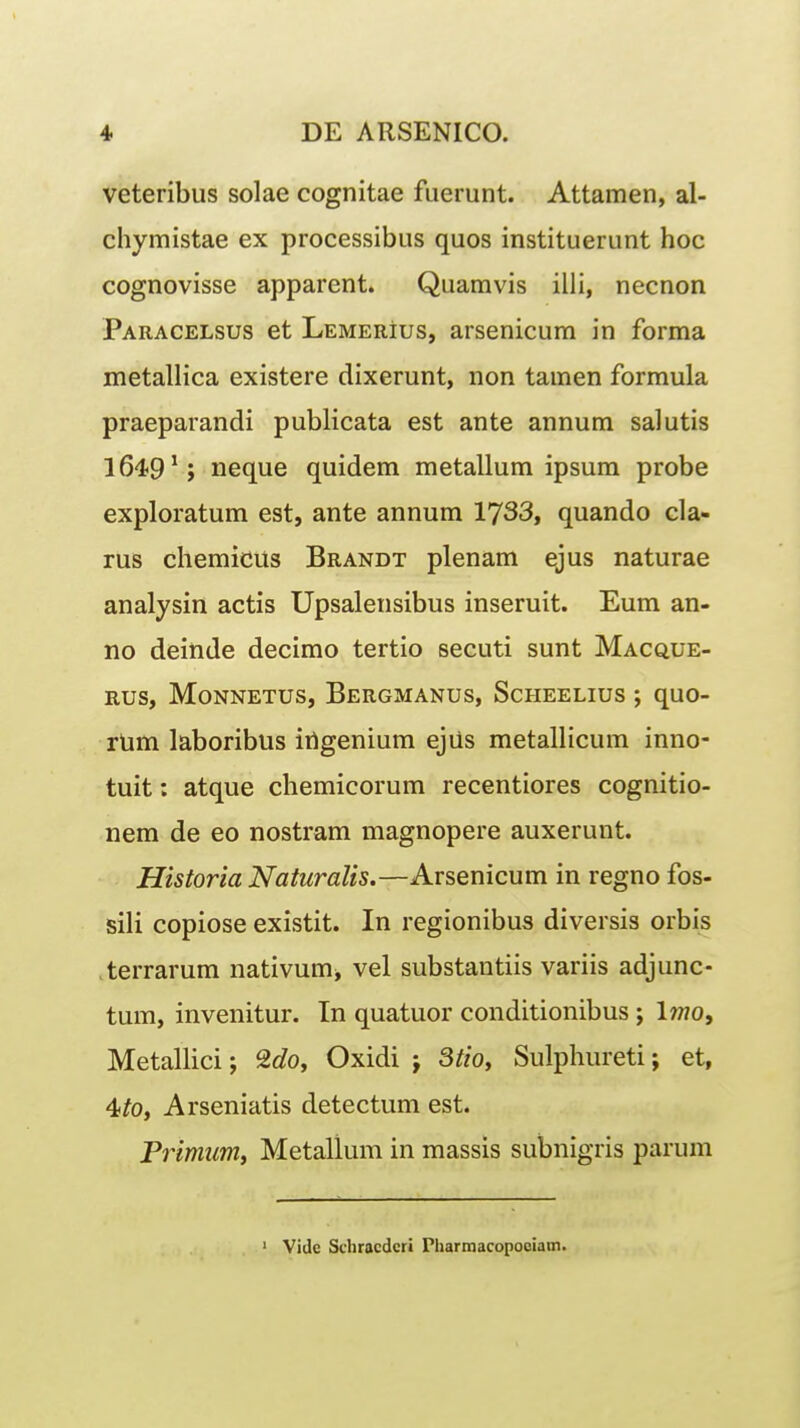 veteribus solae cognitae fuerunt. Attamen, al- chymistae ex processibus quos instituerunt hoc cognovisse apparent. Quamvis illi, necnon Paracelsus et Lemerius, arsenicum in forma metallica existere dixerunt, non tamen formula praeparandi publicata est ante annum salutis 1649^; neque quidem metallum ipsum probe exploratum est, ante annum 1733, quando cla- rus chemicus Brandt plenam ejus naturae analysin actis Upsalensibus inseruit. Eum an- no deinde decimo tertio secuti sunt Macque- rus, Monnetus, Bergmanus, Scheelius ; quo- rUm laboribus irigenium ejiis metallicum inno- tuit: atque chemicorum recentiores cognitio- nem de eo nostram magnopere auxerunt. Historia Naturalis.—Arsenicum in regno fos- sili copiose existit. In regionibus diversis orbis terrarum nativum^ vel substantiis variis adjunc- tum, invenitur. In quatuor conditionibus; Iwo, Metallici; 2c?o, Oxidi j Stioy Sulphureti; et, 4^0, Arseniatis detectum est. Primum, Metallum in massis subnigris parum ' Vide Sdiracdcri Pliarmacopooiatn.