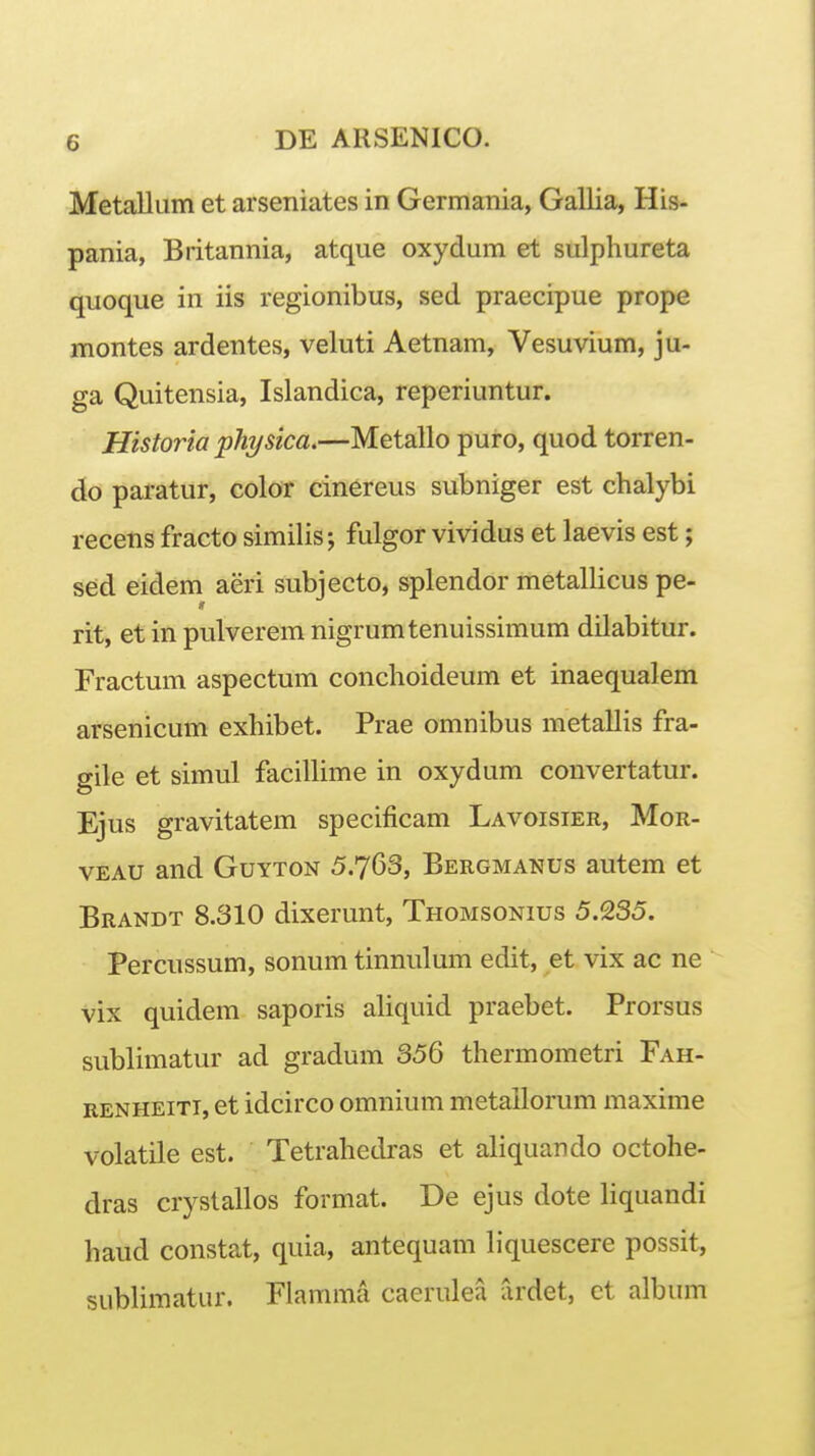 MetallLim et arseniates in Germania, Gallia, His- pania, Britannia, atque oxydum et sulphureta quoque in iis regionibus, sed praecipue prope montes ardentes, veluti Aetnam, Vesuvium, ju- ga Quitensia, Islandica, reperiuntur. Historia physica.—Metallo puro, quod torren- do paratur, color cinereus subniger est chalybi recens fracto similis j fulgor vividus et laevis est; sed eidem aeri subjecto, splendor metallicus pe- rit, et in pulverem nigrumtenuissimum dilabitur. Fractum aspectum conchoideum et inaequalem arsenicum exhibet. Prae omnibus metallis fra- gile et simul facilhme in oxydum convertatur. Ejus gravitatem specificam Lavoisier, Mor- VEAU and Guyton 5.763, Bergmanus autem et Brandt 8.310 dixerunt, Thomsonius 5.235. Percussum, sonum tinnulmn edit, et vix ac ne vix quidem saporis aliquid praebet. Prorsus sublimatur ad gradum 356 thermometri Fah- RENHEiTi, et idcirco omnium metallorum maxime volatile est. Tetrahedras et aliquando octohe- dras cryslallos format. De ejus dote liquandi haud constat, quia, antequam hquescere possit, subHmatur. Flamma caerulea ardet, ct album