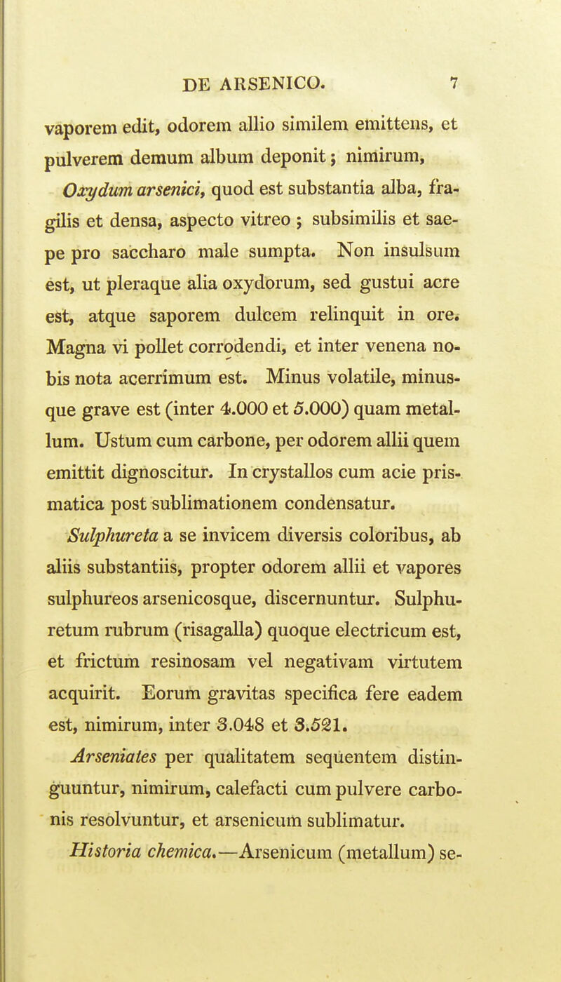 vaporem edit, odorem allio similem emittens, et pulverem demum album deponit; nimirum, Oxydum arseniciy quod est substantia alba, fra- gilis et densa, aspecto vitreo ; subsimilis et sae- pe pro saccharo male sumpta. Non insulsum est, ut pleraque alia oxydorum, sed gustui acre est, atque saporem dulcem relinquit in ore.- Magna vi pollet corrodendi, et inter venena no- bis nota acerrimum est. Minus volatile, minus- que grave est (inter 4.000 et 5.000) quam metal- lum. Ustum cum carbone, per odorem allii quem emittit dignoscitur. In crystallos cum acie pris- matica post sublimationem condensatur. Sulphureta a se invicem diversis coloribus, ab aliis substantiis, propter odorem allii et vapores sulphureos arsenicosque, discernuntur. Sulphu- retum rubrum (risagalla) quoque electricum est, et frictum resinosam vel negativam virtutem acquirit. Eorum gravitas specifica fere eadem est, nimirum, inter 3.048 et 3.521. Arseniates per quahtatem seqiientem distin- guuntur, nimirum, calefacti cum pulvere carbo- nis resolvuntur, et arsenicum sublimatur. Historia chemica»—Arsenicum (metallum) se-