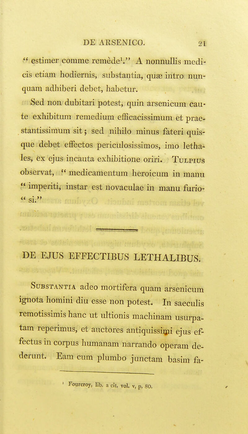  estimer comme remede^ A nonnullis medi- cis etiam hodiernis, siibstantia, quas intro nun- quam adhiberi debet, habetur. Sed non dubitari potest, quin arsenicum cau- te exhibitum remedium efficacissimum et prae- stantissimum sit; sed nihilo minus fateri quis- que debet effectos periculosissimos, imo letha- les, ex ejus incauta exhibitione oriri. Tulpius observat,  medicamentum heroicum in manu  imperiti, instar est novaculae in manu furio'  si. DE EJUS EFFECTIBUS LETHALIBUS. SuBSTANTiA adco mortifera quam arsenicum ignota homini diu esse non potest. In saecuhs remotissimishanc ut ultionis machinam usurpa- tam reperimus, et auctores antiquissijpi ejus ef- fectus in corpus humanam narrando operam de- derunt. Eam cum plumbo junctam basim fa- ' Fourcroy, lib. a cit. vol. v, p. 80.