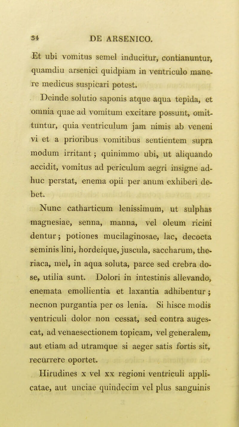 Et ubi vomitus semel inducitur, contianuntur, quamdiu arsenici quidpiam in ventriculo mane- re medicus suspicari potest. Deinde solutio saponis atque aqua tepida, et omnia quae ad vomitum excitare possunt, omit- tuntur, quia ventriculum jam nimis ab veneni vi et a prioribus vomitibus sentientem supra modum irritant j quinimmo ubi, ut aliquando accidit, vomitus ad periculum aegri insigne ad- huc perstat, enema opii per anum exhiberi de- bet. Nunc catharticum lenissimum, ut sulphas magnesiae, senna, manna, vel oleum ricini denturj potiones mucilaginosae, lac, decocta seminis lini, hordeique, juscula, saccharum, the- riaca, mel, in aqua soluta, parce sed crebra do- se, utiha sunt. Dolori in intestinis alievando, enemata emoliientia et laxantia adhibentur; necnon purgantia per os lenia. Si hisce modis ventriculi dolor non cessat, sed contra auges- cat, ad venaesectionem topicam, vel generalem, aut etiam ad utramque si aeger satis fortis sit, recurrere oportet. Hirudines x vel xx regioni ventriculi appli- catae, aut unciae quindecim vel plus sanguinis