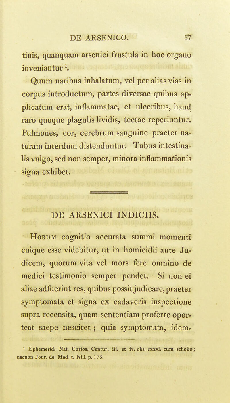 tinis, quanquam arsenici frustula in hoc organo inveniantur ^ Quum naribus inhalatum, vel per alias vias in corpus introductum, partes diversae quibus ap- plicatum erat, inflammatae, et ulceribus, haud raro quoque plagulis lividis, tectae reperiuntur. Pulmones, cor, cerebrum sanguine praeter na- turam interdum distenduntur. Tubus intestina- lis vulgo, sed non semper, minora inflammationis signa exhibet. DE ARSENICI INDICIIS. HoRUM cognitio accurata summi momenti cuique esse videbitur, ut in homicidii ante Ju- dicem, quorum vita vel mors fere omnino de medici testimonio semper pendet. Si non ei aliae adfuerint res, quibus possit judicare,praeter symptomata et signa ex cadaveris inspectione supra recensita, quam sententiam proferre opor- teat saepe nesciret ; quia symptomata, idem- ' Ephemerid. Nat. Curios. Centur. iii. et iv. obs. cxxvi. cum scholio; necnon Jour. de Med. t. Iviii. p. 176,