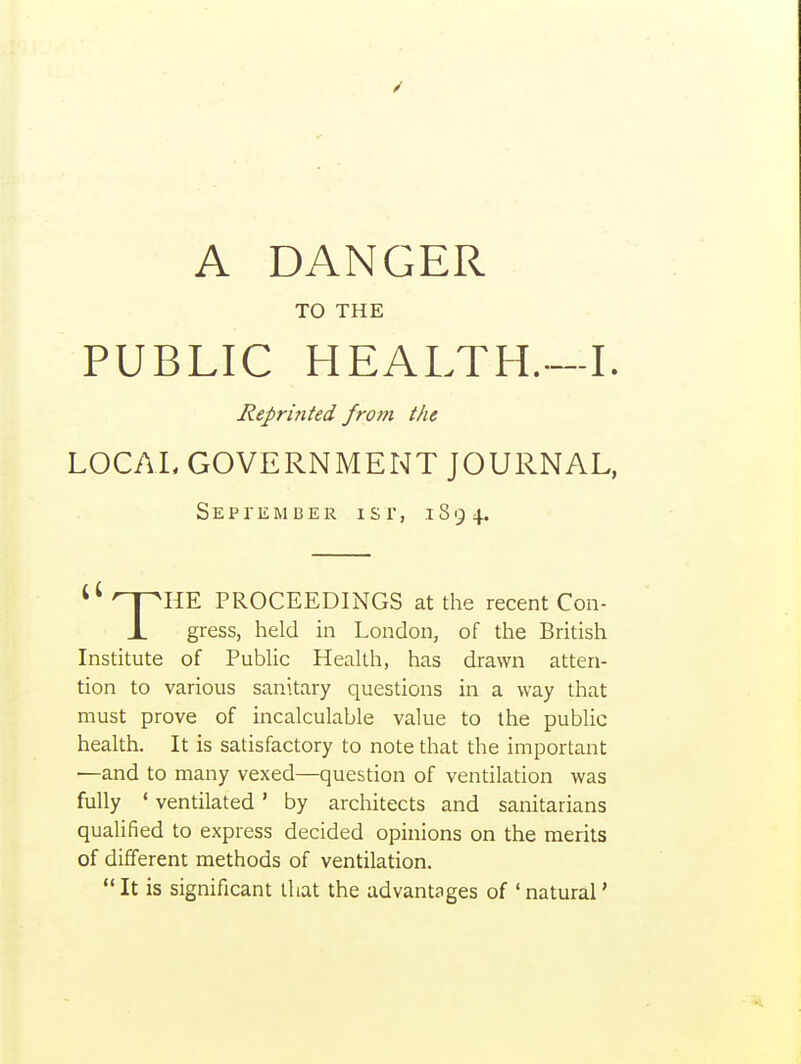 TO THE PUBLIC HEALTH.—I. Reprinted from the LOCAL GOVERNMENT JOURNAL, September i s r, i S 9 4. ^* ^pHE PROCEEDINGS at the recent Con- X gress, held in London, of the British Institute of Public Health, has drawn atten- tion to various sanitary questions in a way that must prove of incalculable value to the public health. It is satisfactory to note that the important —and to many vexed—question of ventilation was fully ' ventilated' by architects and sanitarians qualified to express decided opinions on the merits of different methods of ventilation. It is significant that the advantages of 'natural'