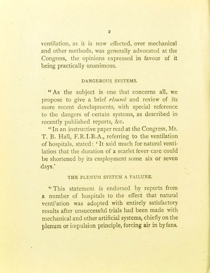 ventilation, as it is now effected, over mechanical and other methods, was generally advocated at the Congress, the opinions expressed in favour of it being practically unanimous. DANGEROUS SYSTEMS.  As the subject is one that concerns all, we propose to give a brief r'esum'e and review of its more recent developments, with special reference to the dangers of certain systems, as described in recently published reports, &c.  In an instructive paper read at the Congress, Mr. T. B. Hall, F.R.I.B.A., referring to the ventilation of hospitals, stated: ' It said much for natural venti- lation that the duration of a scarlet fever care could be shortened by its employment some sLx or seven days.' THE PLENUM SYSTEM A FAILU.RE. This statement is endorsed by reports from a number of hospitals to the effect that natural venti'ation was adopted with entirely satisfactory results after unsuccessful trials had been made with mechanical and other artificial systems, chiefly on the plenum or impulsion principle, forcing air in by fans.