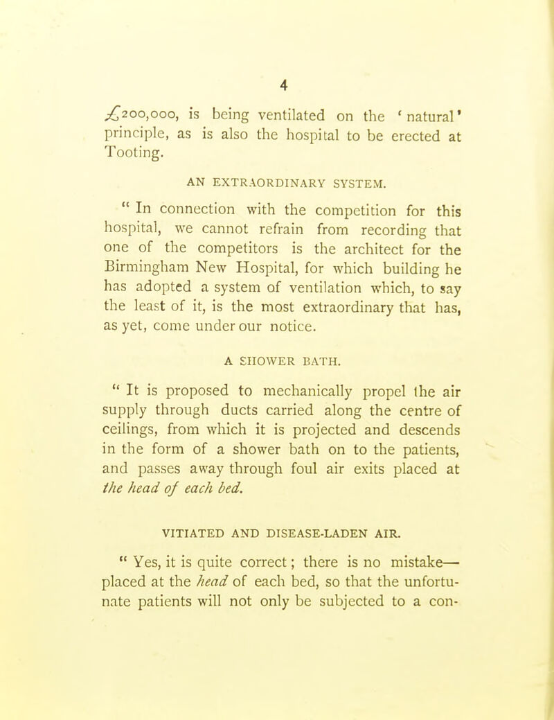 ;;i^2oo,ooo, is being ventilated on the 'natural* principle, as is also the hospital to be erected at Tooting. AN EXTRAORDINARY SYSTEM.  In connection with the competition for this hospital, we cannot refrain from recording that one of the competitors is the architect for the Birmingham New Hospital, for which building he has adopted a system of ventilation which, to say the least of it, is the most extraordinary that has, as yet, come under our notice. A SHOWER BATH.  It is proposed to mechanically propel the air supply through ducts carried along the centre of ceilings, from which it is projected and descends in the form of a shower bath on to the patients, and passes away through foul air exits placed at the head of each bed. VITIATED AND DISEASE-LADEN AIR.  Yes, it is quite correct; there is no mistake— placed at the head of each bed, so that the unfortu- nate patients will not only be subjected to a con-