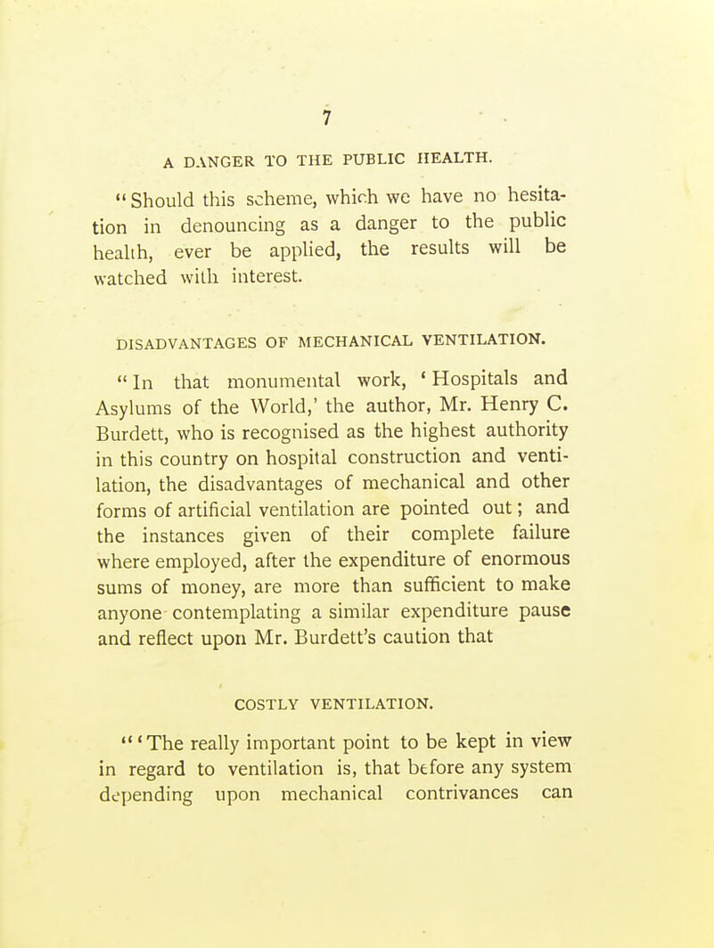A DANGER TO THE PUBLIC HEALTH.  Should this scheme, which we have no hesita- tion in denouncing as a danger to the public health, ever be applied, the results will be watched with interest. DISADVANTAGES OF MECHANICAL VENTILATION.  In that monumental work, ' Hospitals and Asylums of the World,' the author, Mr. Henry C. Burdett, who is recognised as the highest authority in this country on hospital construction and venti- lation, the disadvantages of mechanical and other forms of artificial ventilation are pointed out; and the instances given of their complete failure where employed, after the expenditure of enormous sums of money, are more than sufficient to make anyone contemplating a similar expenditure pause and reflect upon Mr. Burdett's caution that COSTLY VENTILATION. 'The really important point to be kept in view in regard to ventilation is, that before any system depending upon mechanical contrivances can