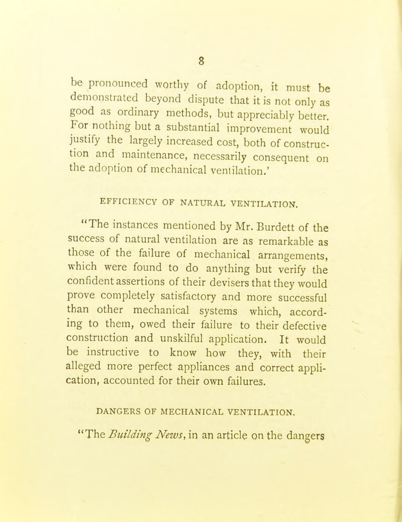 be pronounced wortliy of adoption, it must be demonstrated beyond dispute that it is not only as good as ordinary methods, but appreciably better. For nothing but a substantial improvement would justify the largely increased cost, both of construc- tion and maintenance, necessarily consequent on the adoption of mechanical ventilation.' EFFICIENCY OF NATURAL VENTILATION. The instances mentioned by Mr. Burdett of the success of natural ventilation are as remarkable as those of the failure of mechanical arrangements, which were found to do anything but verify the confident assertions of their devisers that they would prove completely satisfactory and more successful than other mechanical systems which, accord- ing to them, owed their failure to their defective construction and unskilful appUcation. It would be instructive to know how they, with their alleged more perfect appliances and correct appli- cation, accounted for their own failures. DANGERS OF MECHANICAL VENTILATION. The Building News, in an article on the dangers