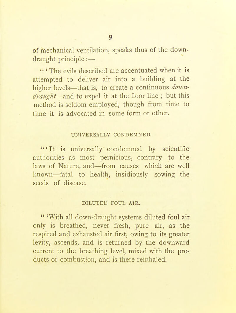of mechanical ventilation, speaks thus of the down- draught principle :—  'The evils described are accentuated when it is attempted to deliver air into a building at the higher levels—that is, to create a continuous down- draught—and to expel it at the floor line ; but this method is seldom employed, though from time to time it is advocated in some form or other. UNIVERSALLY CONDEMNED. ' It is universally condemned by scientific authorities as most pernicious, contrary to the laws of Nature, and—from causes which are well known—fatal to health, insidiously sowing the seeds of disease. DILUTED FOUL AIR.  'With all down-draught systems diluted foul air only is breathed, never fresh, pure air, as the respired and exhausted air first, owing to its greater levity, ascends, and is returned by the downward current to the breathing level, mixed with the pro- ducts of combustion, and is there reinhaled.