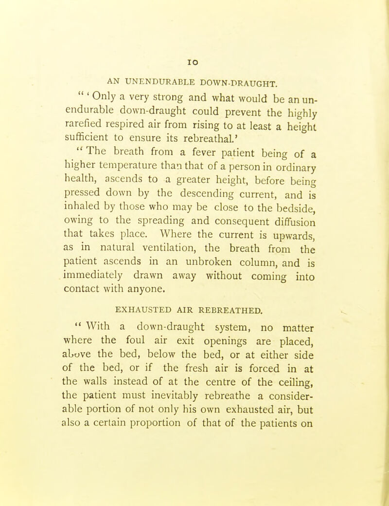 AN UNENDURABLE DOWN-DRAUGHT.  ' Only a very strong and what would be an un- endurable down-draught could prevent the highly rarefied respired air from rising to at least a height sufficient to ensure its rebreathal.'  The breath from a fever patient being of a higher temperature than that of a person in ordinary health, ascends to a greater height, before being pressed down by the descending current, and is inhaled by those who may be close to the bedside, owing to the spreading and consequent diffusion that takes place. Where the current is upwards, as in natural ventilation, the breath from the patient ascends in an unbroken column, and is immediately drawn away without coming into contact with anyone. EXHAUSTED AIR REBREATHED.  With a down-draught system, no matter where the foul air exit openings are placed, above the bed, below the bed, or at either side of the bed, or if the fresh air is forced in at the walls instead of at the centre of the ceiling, the patient must inevitably rebreathe a consider- able portion of not only his own exhausted air, but also a certain proportion of that of the patients on