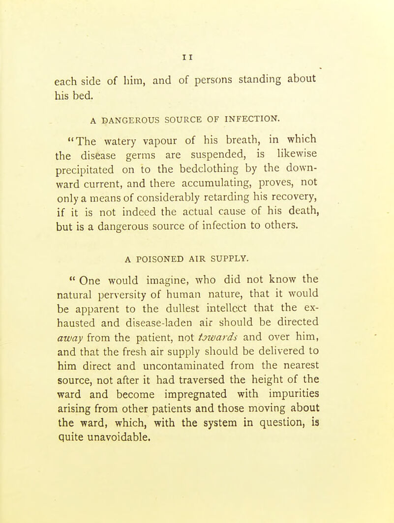 each side of him, and of persons standing about his bed. A DANGEROUS SOURCE OF INFECTION. The watery vapour of his breath, in which the disease germs are suspended, is Hkewise precipitated on to the bedclothing by the down- ward current, and there accumulating, proves, not only a means of considerably retarding his recovery, if it is not indeed the actual cause of his death, but is a dangerous source of infection to others. A POISONED AIR SUPPLY.  One would imagine, who did not know the natural perversity of human nature, that it would be apparent to the dullest intellect that the ex- hausted and disease-laden air should be directed away from the patient, not towards and over him, and that the fresh air supply should be delivered to him direct and uncontaminated from the nearest source, not after it had traversed the height of the ward and become impregnated with impurities arising from other patients and those moving about the ward, which, with the system in question, is quite unavoidable.