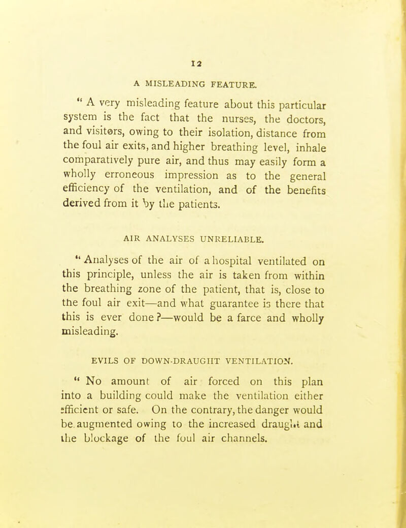 A MISLEADING FEATURE.  A very misleading feature about this particular system is the fact that the nurses, the doctors, and visiters, owing to their isolation, distance from the foul air exits, and higher breathing level, inhale comparatively pure air, and thus may easily form a wholly erroneous impression as to the general efificiency of the ventilation, and of the benefits derived from it by the patients. AIR ANALYSES UNRELIABLE.  Analyses of the air of a hospital ventilated on this principle, unless the air is taken from within the breathing zone of the patient, that is, close to the foul air exit—and what guarantee is there that this is ever done ?—would be a farce and wholly misleading. EVILS OF DOWN-DRAUGHT VENTILATION.  No amount of air forced on this plan into a building could make the ventilation either efficient or safe. On the contrary, the danger would be. augmented owing to the increased draugl«i and ihe blockage of the foul air channels.