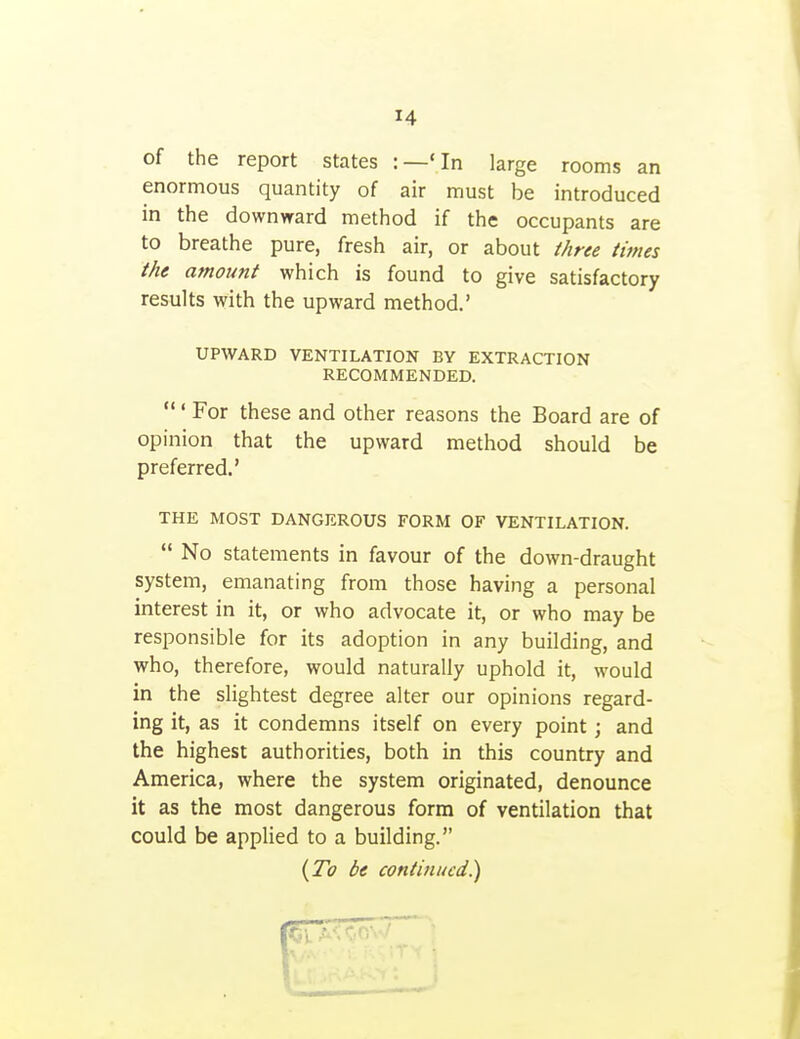 of the report states :—Mn large rooms an enormous quantity of air must be introduced in the downward method if the occupants are to breathe pure, fresh air, or about three times the amount which is found to give satisfactory results with the upward method.' UPWARD VENTILATION BY EXTRACTION RECOMMENDED. ' For these and other reasons the Board are of opinion that the upward method should be preferred.' THE MOST DANGEROUS FORM OF VENTILATION.  No Statements in favour of the down-draught system, emanating from those having a personal interest in it, or who advocate it, or who may be responsible for its adoption in any building, and who, therefore, would naturally uphold it, would in the slightest degree alter our opinions regard- ing it, as it condemns itself on every point; and the highest authorities, both in this country and America, where the system originated, denounce it as the most dangerous form of ventilation that could be applied to a building. {To be continued.)