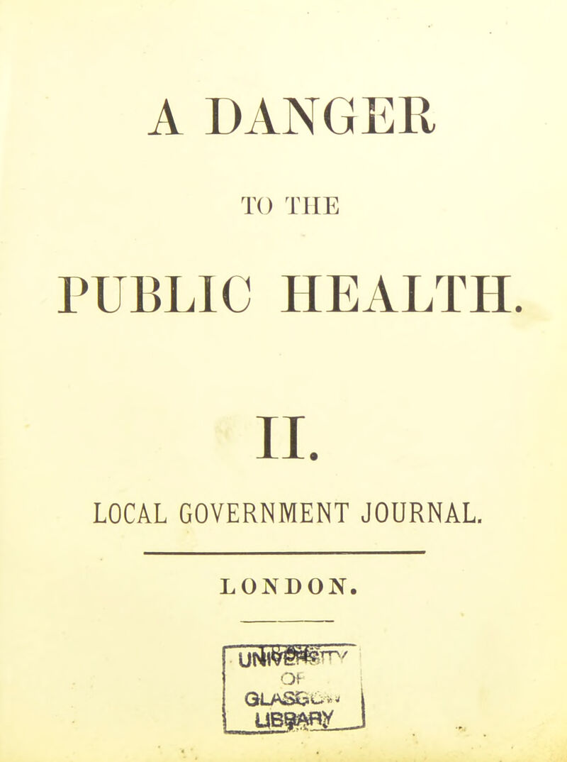 A DANGER TO THE PUBLIC HEALTH. II. LOCAL GOVERNMENT JOURNAL. LONDON.