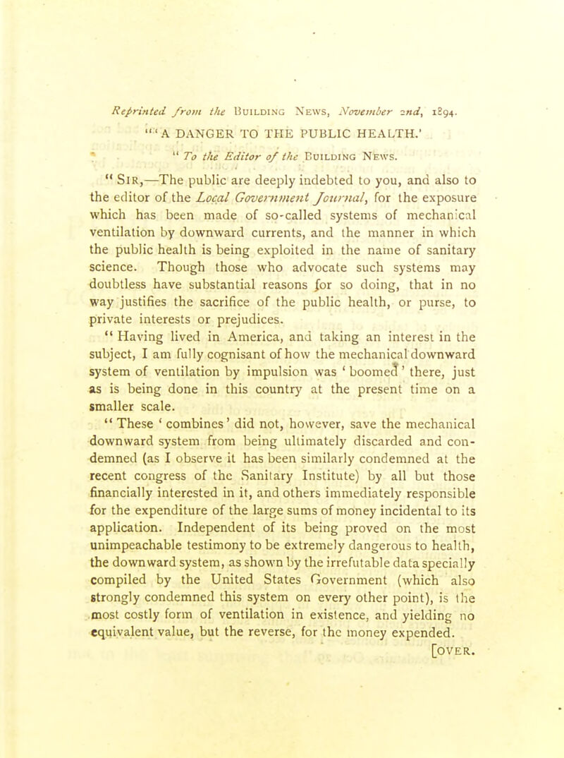 Reprinted from the Building News, November ■^nd, 1894. 'A DANGER TO THE PUBLIC HEALTH.  To the Editor 0/ ike Building News.  Sir,—The public are deeply indebted to you, and also to the editor of the Local Govemmeni Journal, for the exposure which has been made of so-called systems of mechanical ventilation by downward currents, and the manner in which the public health is being exploited in the name of sanitary science. Though those who advocate such systems may doubtless have substantial reasons for so doing, that in no way justifies the sacrifice of the public health, or purse, to private interests or prejudices.  Having lived in America, and taking an interest in the subject, I am fully cognisant of how the mechanical downward system of ventilation by impulsion was ' boomecf' there, just as is being done in this country at the present time on a smaller scale.  These ' combines' did not, however, save the mechanical downward system from being ultimately discarded and con- demned (as I observe it has been similarly condemned at the recent congress of the Sanitary Institute) by all but those financially interested in it, and others immediately responsible for the expenditure of the large sums of money incidental to its application. Independent of its being proved on the most unimpeachable testimony to be extremely dangerous to health, the downward system, as shown by the irrefutable data specially compiled by the United States Government (which also strongly condemned this system on every other point), is the most costly form of ventilation in existence, and yielding no equivalent value, but the reverse, for the money expended. [over.