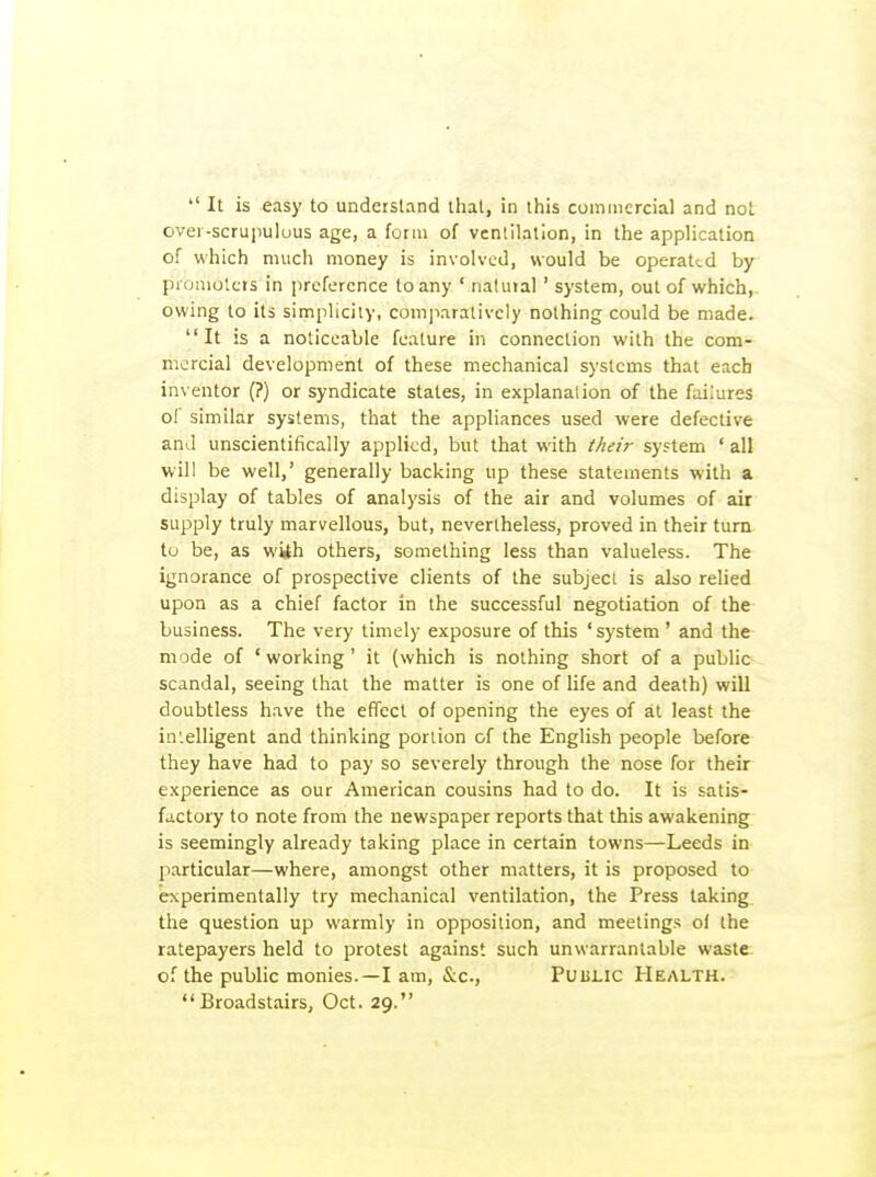  It is easy to understand that, in this commercial and not ovei-scrupuluus age, a form of ventilation, in the application of which much money is involved, would be operated by proiiiolcts in preference to any ' naluial ' system, out of which, owing to its simplicity, comjiarativcly nothing could be made. It is a noticeable feature in connection with the com- mercial development of these mechanical systems that each inventor (?) or syndicate states, in explanation of the failures of similar systems, that the appliances used were defective and unscientifically applied, but that with their system ' all will be well,' generally backing up these statements with a display of tables of analysis of the air and volumes of air supply truly marvellous, but, nevertheless, proved in their turn tu be, as with others, something less than valueless. The ignorance of prospective clients of the subject is also relied upon as a chief factor in the successful negotiation of the business. The very timely exposure of this 'system' and the mode of 'working' it (which is nothing short of a public scandal, seeing that the matter is one of life and death) will doubtless have the effect of opening the eyes of at least the intelligent and thinking portion of the English people before they have had to pay so severely through the nose for their experience as our American cousins had to do. It is satis- fj.ctory to note from the newspaper reports that this awakening is seemingly already taking place in certain towns—Leeds in particular—where, amongst other matters, it is proposed to experimentally try mechanical ventilation, the Press taking, the question up warmly in opposition, and meetings ol the ratepayers held to protest against such unwarrantable waste, of the public monies.—I am, &c.. Public HEALTH.  Broadstairs, Oct. 29.