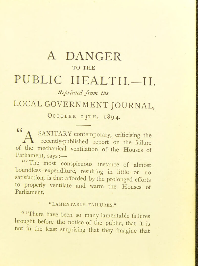 TO THE PUBLIC HEALTH.—II. Reprinted frofn the LOCAL GOVERNMENT JOURNAL, October 13TH, 1894. ASANITARY contemporary, criticising the recently-published report on the failure of the mechanical ventilation of the Houses of Parliament, says :—■ 'The most conspicuous instance of almost boundless expenditure, resulting in little or no satisfaction, is that afforded by the prolonged efforts to properly ventilate and warm the Houses of Parliament. LAMENTABLE FAILURES. There have been so many lamentable failures brought before the notice of the public, that it is not in the least surprising that they imagine that