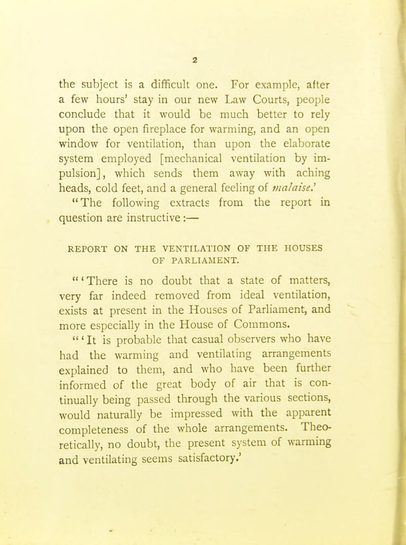 the subject is a difficult one. For example, after a few hours' stay in our new Law Courts, people conclude that it would be much better to rely upon the open fireplace for warming, and an open window for ventilation, than upon the elaborate system employed [mechanical ventilation by im- pulsion], which sends them away with aching heads, cold feet, and a general feeling of vialaise.' The following extracts from the report in question are instructive:— REPORT ON THE VENTILATION OF THE HOUSES OF PARLIAMENT. ' There is no doubt that a state of matters, very far indeed removed from ideal ventilation, exists at present in the Houses of Parliament, and more especially in the House of Commons. 'It is probable that casual observers who have had the warming and ventilating arrangements explained to them, and who have been further informed of the great body of air that is con- tinually being passed through the various sections, would naturally be impressed with the apparent completeness of the whole arrangements. Theo- retically, no doubt, the present system of warming and ventilating seems satisfactory.'