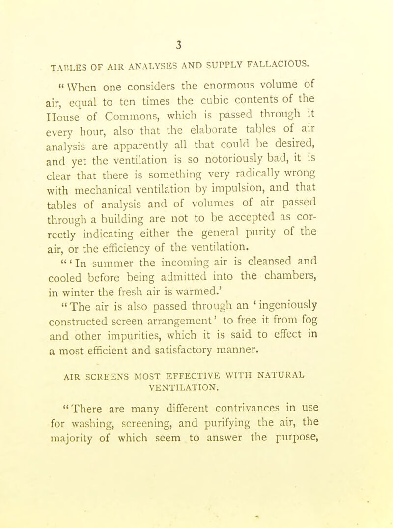 TABLES OF AIR ANALYSES AND SUPPLY FALLACIOUS.  When one considers the enormous volume of air, equal to ten times the cubic contents of the House of Commons, which is passed through it every hour, also that the elaborate tables of air analysis are apparently all that could be desired, and yet the ventilation is so notoriously bad, it is clear that there is something very radically wrong with mechanical ventilation by impulsion, and that tables of analysis and of volumes of air passed through a building are not to be accepted as cor- rectly indicating either the general purity of the air, or the efficiency of the ventilation. ' In summer the incoming air is cleansed and cooled before being admitted into the chambers, in winter the fresh air is warmed.'  The air is also passed through an ' ingeniously constructed screen arrangement' to free it from fog and other impurities, which it is said to effect in a most efficient and satisfactory manner. AIR SCREENS MOST EFFECTIVE WITH NATURAL VENTILATION. There are many different contrivances in use for washing, screening, and purifying the air, the majority of which seem to answer the purpose,