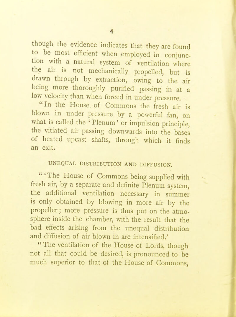 though the evidence indicates that they are found to be most efficient when employed in conjunc- tion vyith a natural system of ventilation where the air is not mechanically propelled, but is drawn through by extraction, owing to the air being more thoroughly purified passing in at a low velocity than when forced in under pressure. In the House of Commons the fresh air is blown in under pressure by a powerful fan, on what is called the ' Plenum' or impulsion principle, the vitiated air passing downwards into the bases of heated upcast shafts, through which it finds an exit. UNEQUAL DISTRIBUTION AND DIFFUSION.  ' The House of Commons being supplied with fresh air, by a separate and definite Plenum system, the additional ventilation necessary in summer is only obtained by blowing in more air by the propeller; more pressure is thus put on the atmo- sphere inside the chamber, with the result that the bad effects arising from the unequal distribution and diffusion of air blown in are intensified.'  The ventilation of the House of Lords, though not all that could be desired, is pronounced to be much superior to that of the House of Commons,