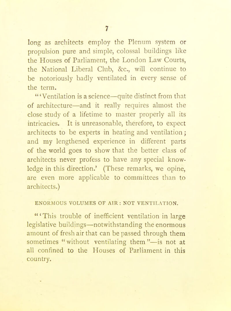long as architects employ the Plenum system or propulsion pure and simple, colossal buildings like the Houses of Parliament, the London Law Courts, the National Liberal Club, &c., will continue to be notoriously badly ventilated in every sense of the term. 'Ventilation is a science—quite distinct from that of architecture—and it really requires almost the close study of a lifetime to master properly all its intricacies. It is unreasonable, therefore, to expect architects to be experts in heating and ventilation; and my lengthened experience in different parts of the world goes to show that the better class of architects never profess to have any special know- ledge in this direction.' (These remarks, we opine, are even more applicable to committees than to architects.) ENORMOUS VOLUMES OF AIR : NOT VENTILATION. ' This trouble of inefficient ventilation in large legislative buildings—notwithstanding the enormous amount of fresh air that can be passed through them sometimes without ventilating them—is not at all confined to the Houses of Parliament in this country.